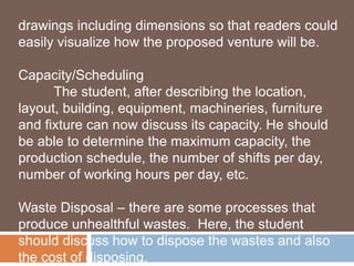 drawings including dimensions so that readers could 
easily visualize how the proposed venture will be. 
Capacity/Scheduling 
The student, after describing the location, 
layout, building, equipment, machineries, furniture 
and fixture can now discuss its capacity. He should 
be able to determine the maximum capacity, the 
production schedule, the number of shifts per day, 
number of working hours per day, etc. 
Waste Disposal – there are some processes that 
produce unhealthful wastes. Here, the student 
should discuss how to dispose the wastes and also 
the cost of disposing. 
 