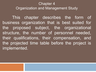 Chapter 4 
Organization and Management Study 
This chapter describes the form of 
business organization that is best suited for 
the proposed subject, the organizational 
structure, the number of personnel needed, 
their qualifications, their compensation, and 
the projected time table before the project is 
implemented. 
 