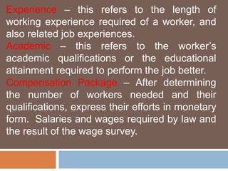 Experience – this refers to the length of 
working experience required of a worker, and 
also related job experiences. 
Academic – this refers to the worker’s 
academic qualifications or the educational 
attainment required to perform the job better. 
Compensation Package – After determining 
the number of workers needed and their 
qualifications, express their efforts in monetary 
form. Salaries and wages required by law and 
the result of the wage survey. 
