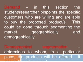 Demand – in this section the 
student/researcher pinpoints the specific 
customers who are willing and are able 
to buy the proposed product/s. This 
could be done through segmenting the 
market geographically and 
demographically. 
Demographical segmentation – 
determines to whom, in a particular 
place, the products will be offered. It 
also defines the market 
 