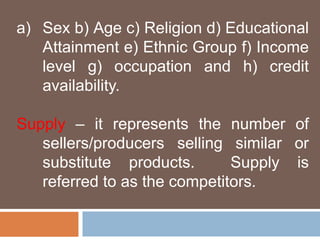 a) Sex b) Age c) Religion d) Educational 
Attainment e) Ethnic Group f) Income 
level g) occupation and h) credit 
availability. 
Supply – it represents the number of 
sellers/producers selling similar or 
substitute products. Supply is 
referred to as the competitors. 
 