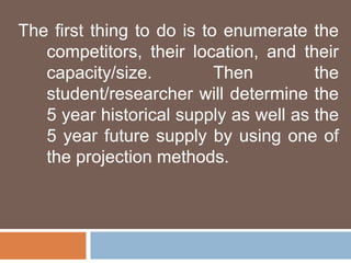 The first thing to do is to enumerate the 
competitors, their location, and their 
capacity/size. Then the 
student/researcher will determine the 
5 year historical supply as well as the 
5 year future supply by using one of 
the projection methods. 
 
