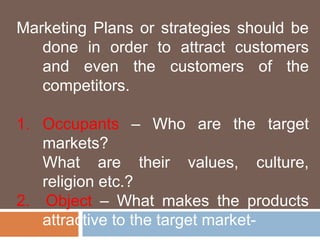 Marketing Plans or strategies should be 
done in order to attract customers 
and even the customers of the 
competitors. 
1. Occupants – Who are the target 
markets? 
What are their values, culture, 
religion etc.? 
2. Object – What makes the products 
attractive to the target market- 
 