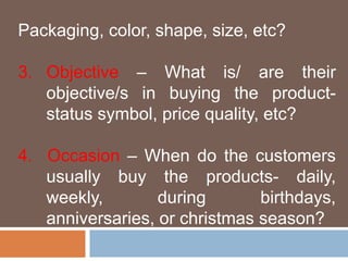 Packaging, color, shape, size, etc? 
3. Objective – What is/ are their 
objective/s in buying the product-status 
symbol, price quality, etc? 
4. Occasion – When do the customers 
usually buy the products- daily, 
weekly, during birthdays, 
anniversaries, or christmas season? 
 