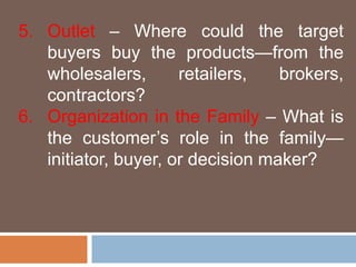 5. Outlet – Where could the target 
buyers buy the products—from the 
wholesalers, retailers, brokers, 
contractors? 
6. Organization in the Family – What is 
the customer’s role in the family— 
initiator, buyer, or decision maker? 
 
