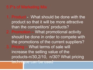 5 P’s of Marketing Mix 
1. Product - What should be done with the 
product so that it will be more attractive 
than the competitors’ products? 
2. Promotion – What promotional activity 
should be done in order to compete with 
the promotions of the current suppliers? 
3. Pricing – What terms of sale will 
increase the selling value of the 
products-n/30,2/10, n/30? What pricing 
technique can be used 
 