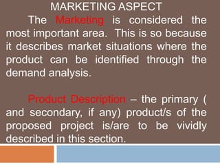MARKETING ASPECT 
The Marketing is considered the 
most important area. This is so because 
it describes market situations where the 
product can be identified through the 
demand analysis. 
Product Description – the primary ( 
and secondary, if any) product/s of the 
proposed project is/are to be vividly 
described in this section. 
 
