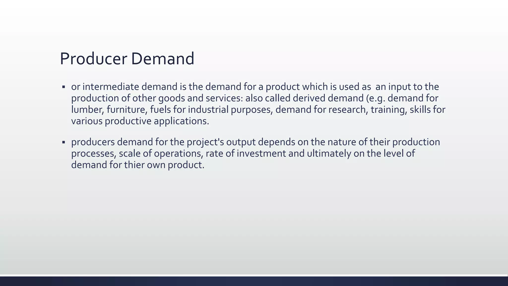 Producer Demand
 or intermediate demand is the demand for a product which is used as an input to the
production of other goods and services: also called derived demand (e.g. demand for
lumber, furniture, fuels for industrial purposes, demand for research, training, skills for
various productive applications.
 producers demand for the project's output depends on the nature of their production
processes, scale of operations, rate of investment and ultimately on the level of
demand for thier own product.
 