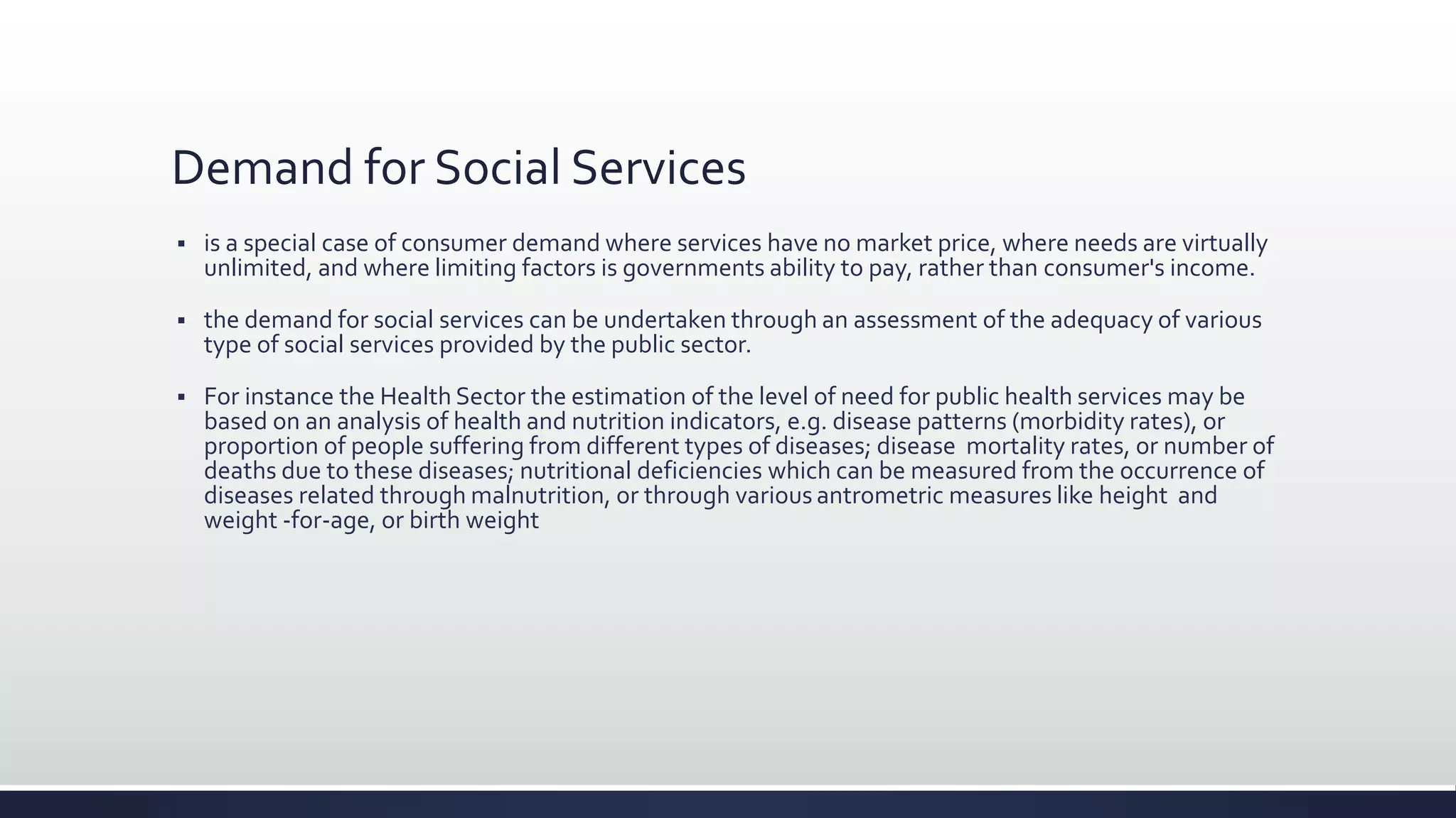 Demand for Social Services
 is a special case of consumer demand where services have no market price, where needs are virtually
unlimited, and where limiting factors is governments ability to pay, rather than consumer's income.
 the demand for social services can be undertaken through an assessment of the adequacy of various
type of social services provided by the public sector.
 For instance the Health Sector the estimation of the level of need for public health services may be
based on an analysis of health and nutrition indicators, e.g. disease patterns (morbidity rates), or
proportion of people suffering from different types of diseases; disease mortality rates, or number of
deaths due to these diseases; nutritional deficiencies which can be measured from the occurrence of
diseases related through malnutrition, or through various antrometric measures like height and
weight -for-age, or birth weight
 