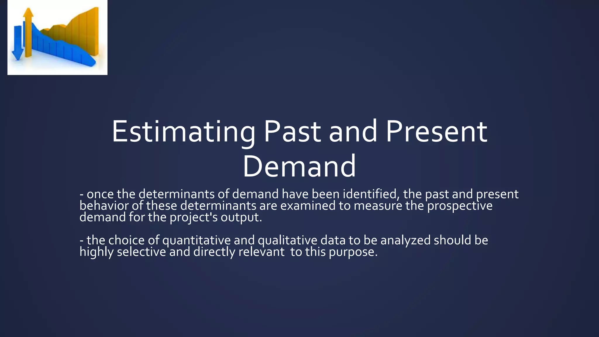 Estimating Past and Present
Demand
- once the determinants of demand have been identified, the past and present
behavior of these determinants are examined to measure the prospective
demand for the project's output.
- the choice of quantitative and qualitative data to be analyzed should be
highly selective and directly relevant to this purpose.
 