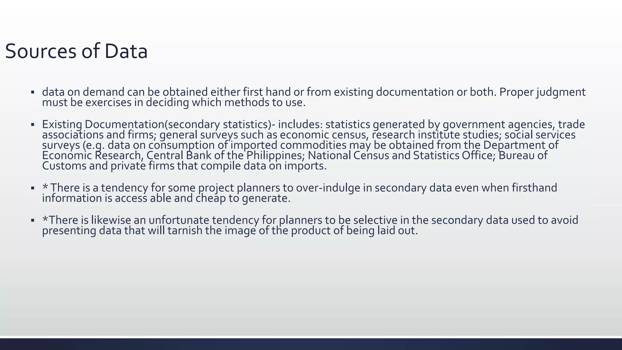 Sources of Data
 data on demand can be obtained either first hand or from existing documentation or both. Proper judgment
must be exercises in deciding which methods to use.
 Existing Documentation(secondary statistics)- includes: statistics generated by government agencies, trade
associations and firms; general surveys such as economic census, research institute studies; social services
surveys (e.g. data on consumption of imported commodities may be obtained from the Department of
Economic Research, Central Bank of the Philippines; National Census and Statistics Office; Bureau of
Customs and private firms that compile data on imports.
 *There is a tendency for some project planners to over-indulge in secondary data even when firsthand
information is access able and cheap to generate.
 *There is likewise an unfortunate tendency for planners to be selective in the secondary data used to avoid
presenting data that will tarnish the image of the product of being laid out.
 