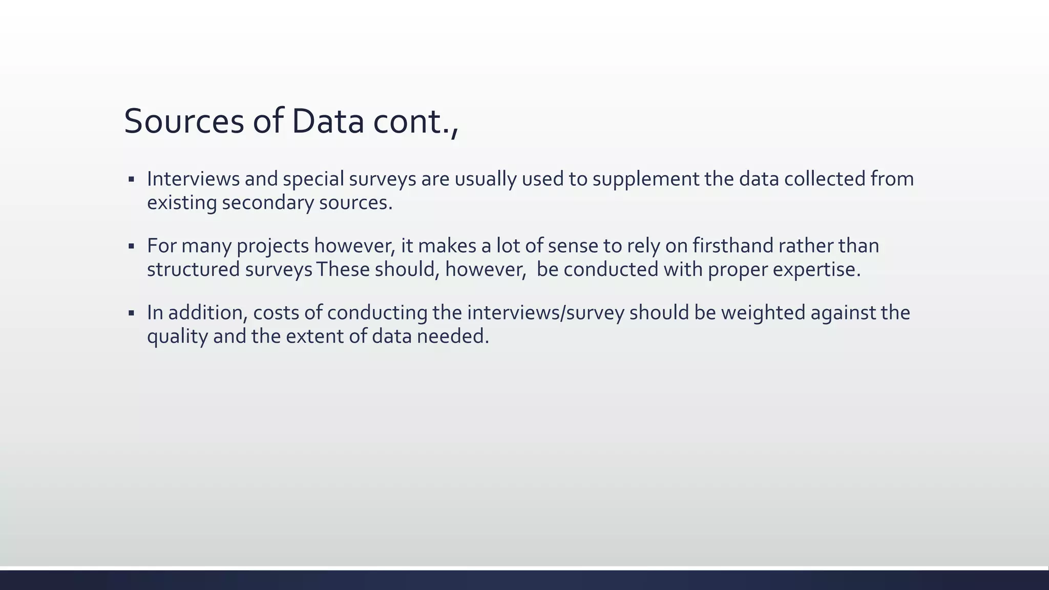 Sources of Data cont.,
 Interviews and special surveys are usually used to supplement the data collected from
existing secondary sources.
 For many projects however, it makes a lot of sense to rely on firsthand rather than
structured surveysThese should, however, be conducted with proper expertise.
 In addition, costs of conducting the interviews/survey should be weighted against the
quality and the extent of data needed.
 