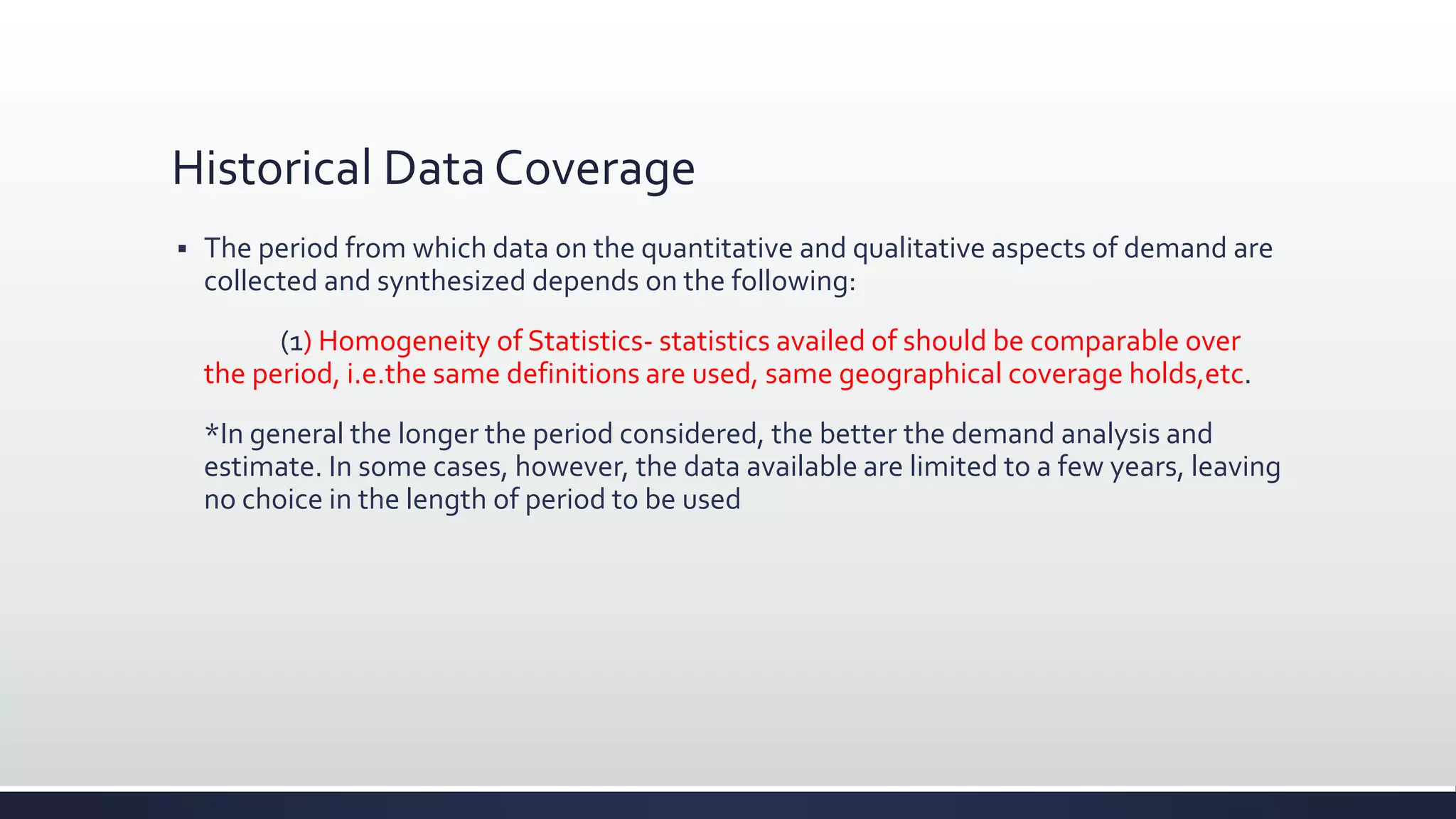 Historical Data Coverage
 The period from which data on the quantitative and qualitative aspects of demand are
collected and synthesized depends on the following:
(1) Homogeneity of Statistics- statistics availed of should be comparable over
the period, i.e.the same definitions are used, same geographical coverage holds,etc.
*In general the longer the period considered, the better the demand analysis and
estimate. In some cases, however, the data available are limited to a few years, leaving
no choice in the length of period to be used
 