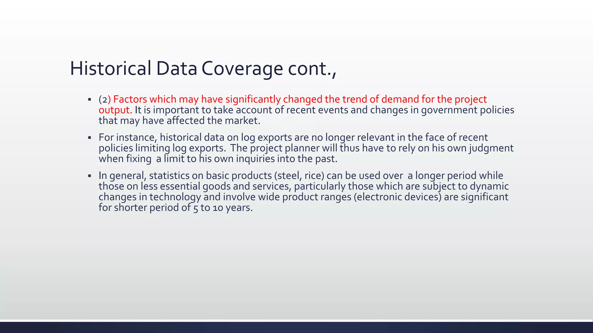 Historical Data Coverage cont.,
 (2) Factors which may have significantly changed the trend of demand for the project
output. It is important to take account of recent events and changes in government policies
that may have affected the market.
 For instance, historical data on log exports are no longer relevant in the face of recent
policies limiting log exports. The project planner will thus have to rely on his own judgment
when fixing a limit to his own inquiries into the past.
 In general, statistics on basic products (steel, rice) can be used over a longer period while
those on less essential goods and services, particularly those which are subject to dynamic
changes in technology and involve wide product ranges (electronic devices) are significant
for shorter period of 5 to 10 years.
 