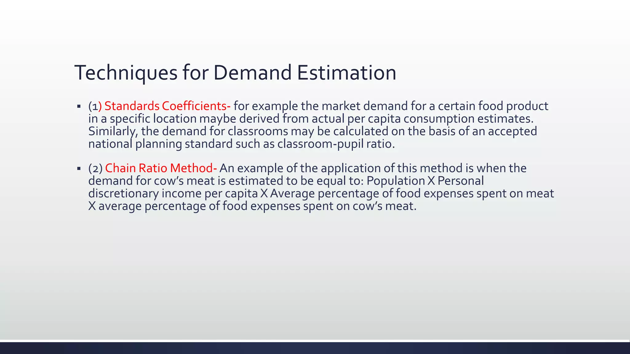 Techniques for Demand Estimation
 (1) Standards Coefficients- for example the market demand for a certain food product
in a specific location maybe derived from actual per capita consumption estimates.
Similarly, the demand for classrooms may be calculated on the basis of an accepted
national planning standard such as classroom-pupil ratio.
 (2) Chain Ratio Method- An example of the application of this method is when the
demand for cow’s meat is estimated to be equal to: Population X Personal
discretionary income per capita X Average percentage of food expenses spent on meat
X average percentage of food expenses spent on cow’s meat.
 