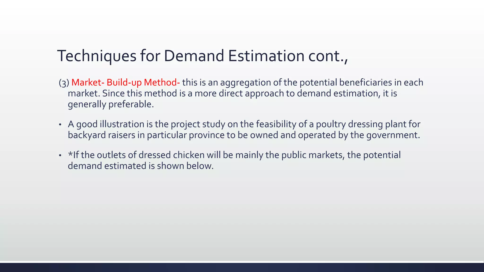 Techniques for Demand Estimation cont.,
(3) Market- Build-up Method- this is an aggregation of the potential beneficiaries in each
market. Since this method is a more direct approach to demand estimation, it is
generally preferable.
• A good illustration is the project study on the feasibility of a poultry dressing plant for
backyard raisers in particular province to be owned and operated by the government.
• *If the outlets of dressed chicken will be mainly the public markets, the potential
demand estimated is shown below.
 
