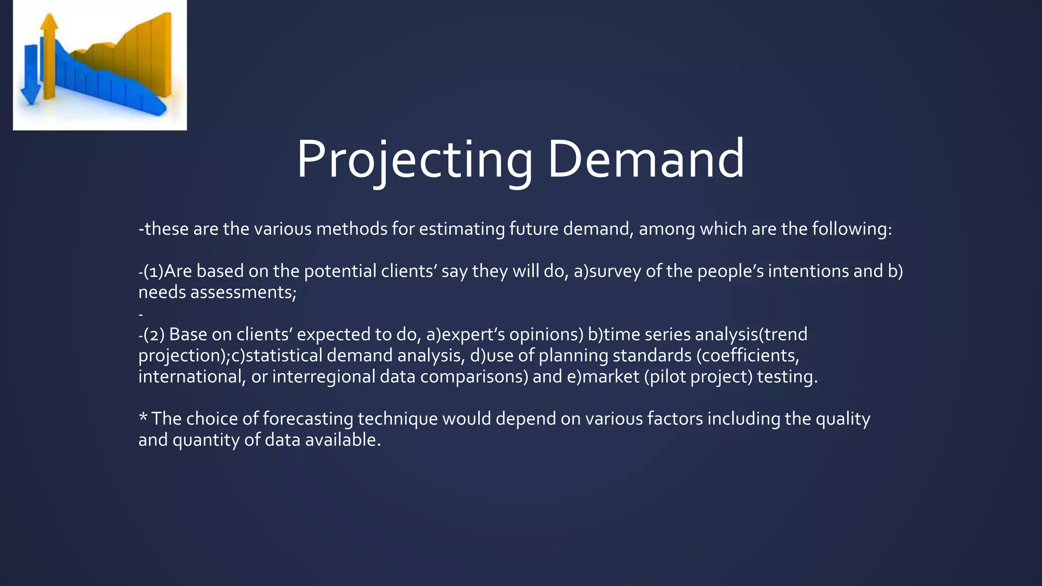 Projecting Demand
-these are the various methods for estimating future demand, among which are the following:
-(1)Are based on the potential clients’ say they will do, a)survey of the people’s intentions and b)
needs assessments;
-
-(2) Base on clients’ expected to do, a)expert’s opinions) b)time series analysis(trend
projection);c)statistical demand analysis, d)use of planning standards (coefficients,
international, or interregional data comparisons) and e)market (pilot project) testing.
*The choice of forecasting technique would depend on various factors including the quality
and quantity of data available.
 