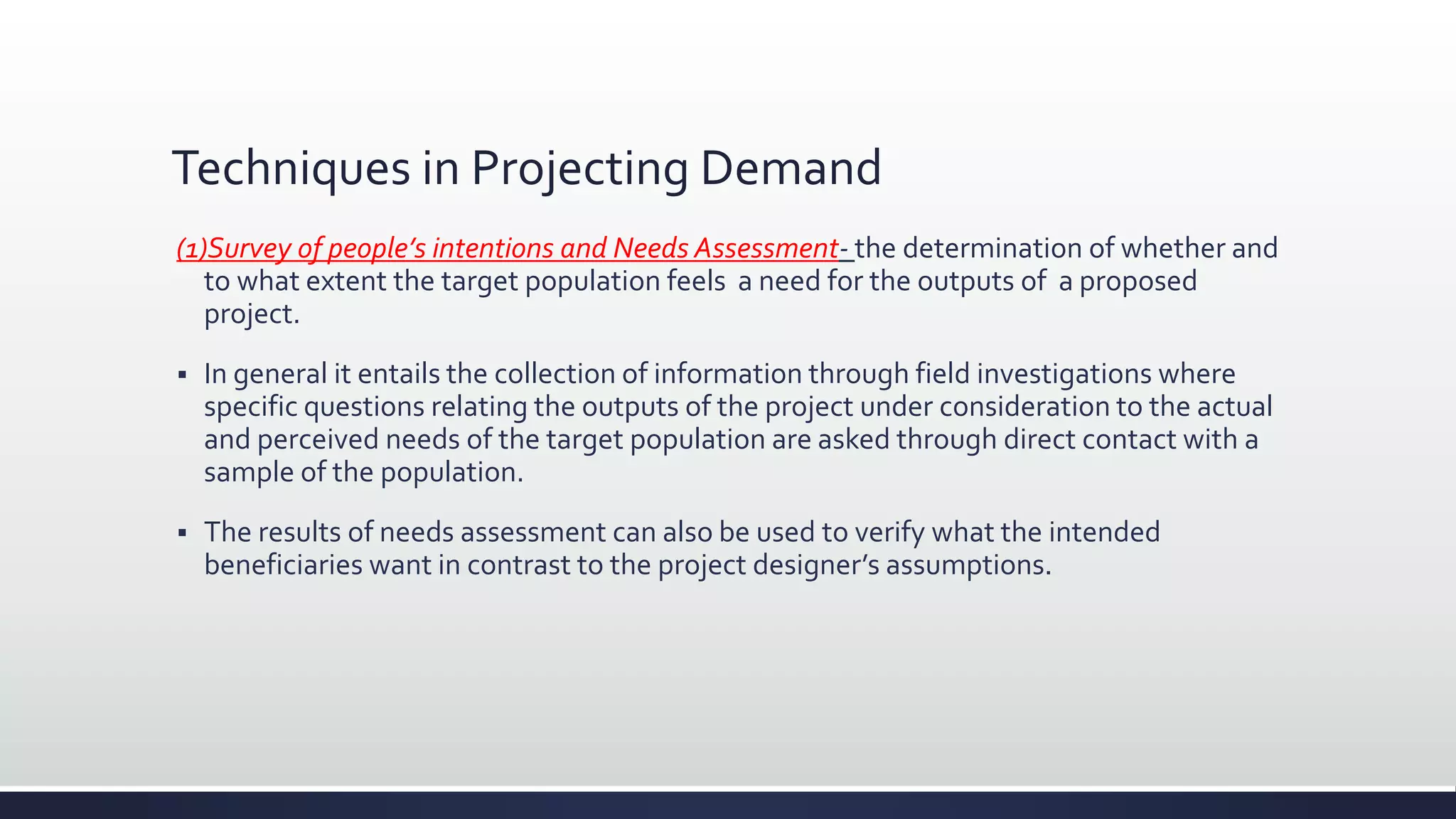 Techniques in Projecting Demand
(1)Survey of people’s intentions and Needs Assessment- the determination of whether and
to what extent the target population feels a need for the outputs of a proposed
project.
 In general it entails the collection of information through field investigations where
specific questions relating the outputs of the project under consideration to the actual
and perceived needs of the target population are asked through direct contact with a
sample of the population.
 The results of needs assessment can also be used to verify what the intended
beneficiaries want in contrast to the project designer’s assumptions.
 