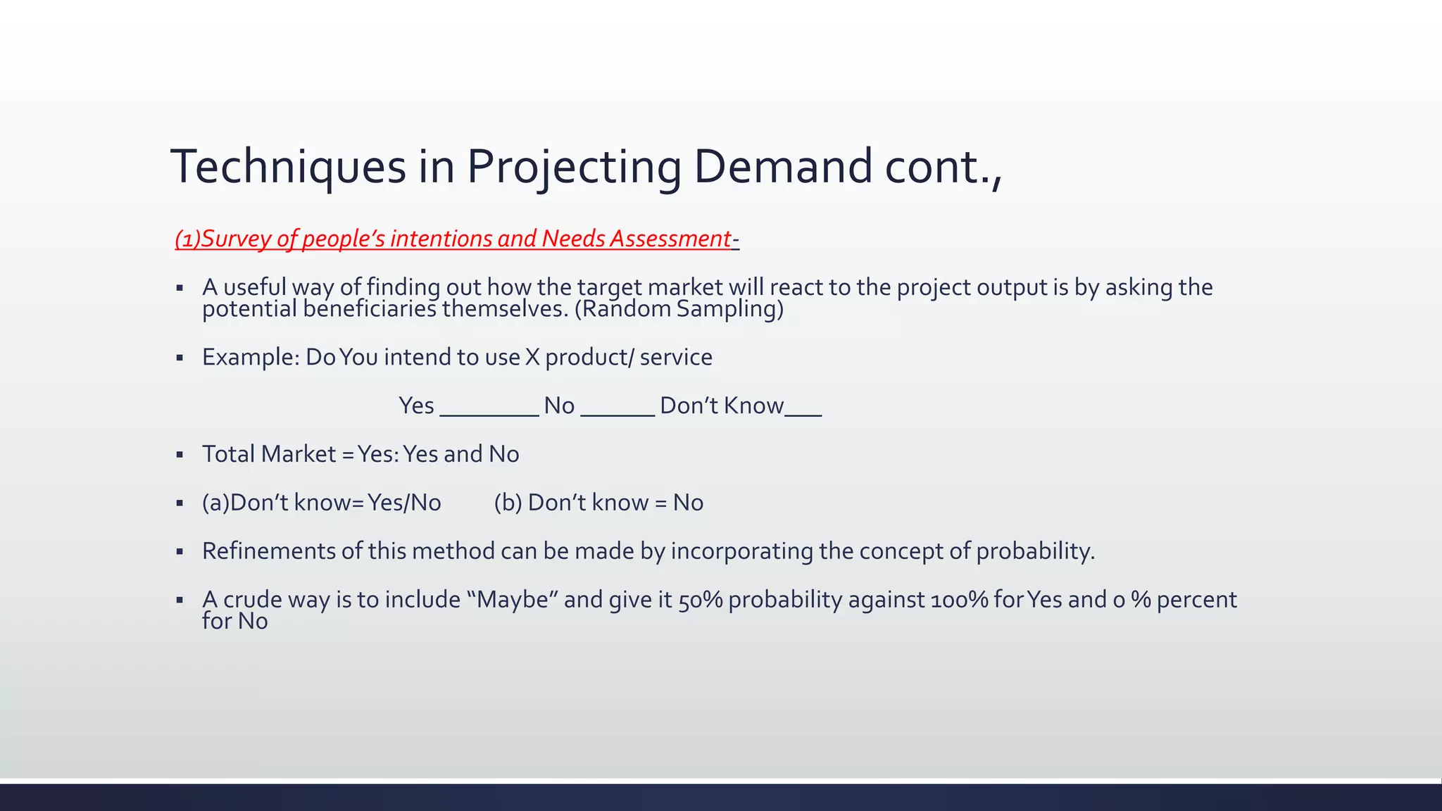 Techniques in Projecting Demand cont.,
(1)Survey of people’s intentions and Needs Assessment-
 A useful way of finding out how the target market will react to the project output is by asking the
potential beneficiaries themselves. (Random Sampling)
 Example: DoYou intend to use X product/ service
Yes ________ No ______ Don’t Know___
 Total Market =Yes:Yes and No
 (a)Don’t know=Yes/No (b) Don’t know = No
 Refinements of this method can be made by incorporating the concept of probability.
 A crude way is to include “Maybe” and give it 50% probability against 100% forYes and 0 % percent
for N0
 