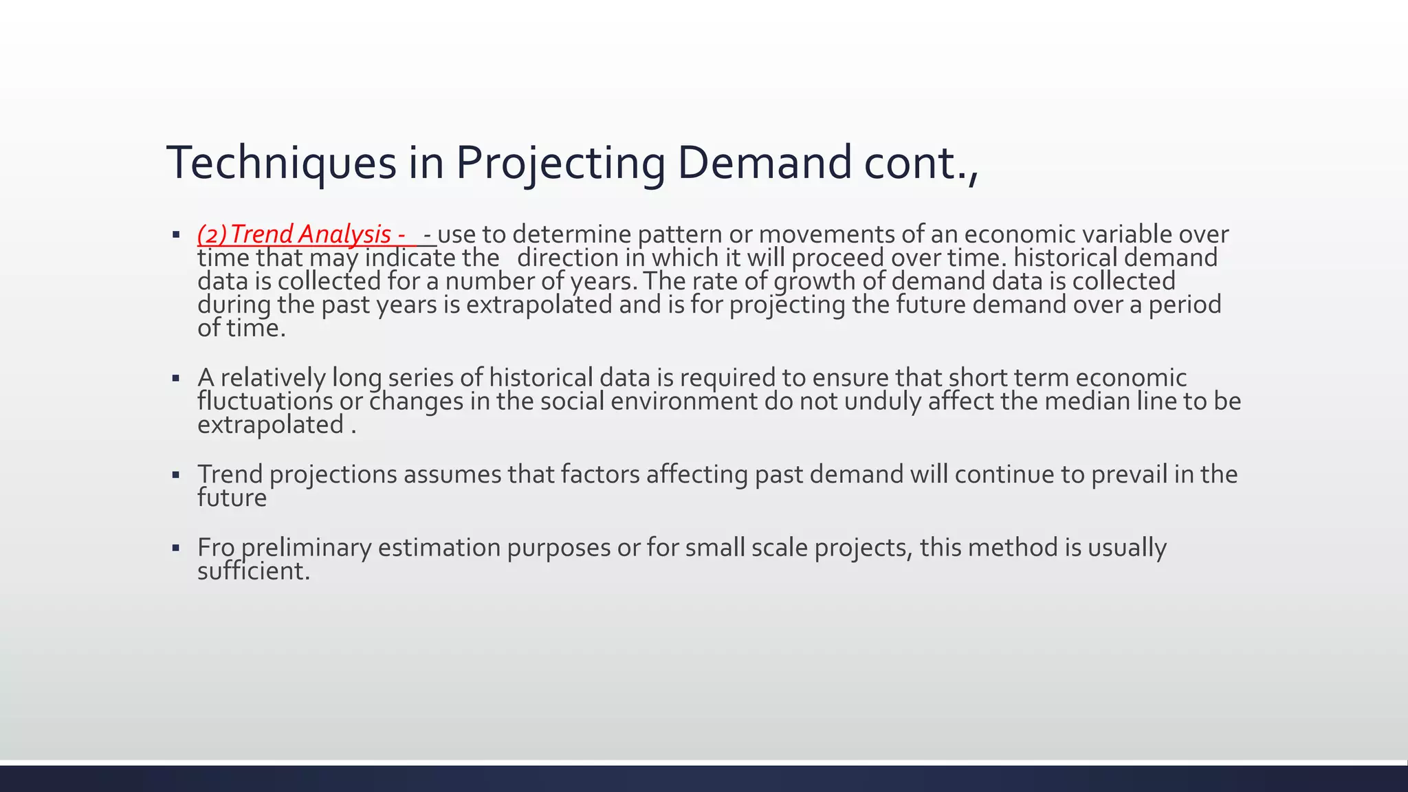 Techniques in Projecting Demand cont.,
 (2)Trend Analysis - - use to determine pattern or movements of an economic variable over
time that may indicate the direction in which it will proceed over time. historical demand
data is collected for a number of years.The rate of growth of demand data is collected
during the past years is extrapolated and is for projecting the future demand over a period
of time.
 A relatively long series of historical data is required to ensure that short term economic
fluctuations or changes in the social environment do not unduly affect the median line to be
extrapolated .
 Trend projections assumes that factors affecting past demand will continue to prevail in the
future
 Fro preliminary estimation purposes or for small scale projects, this method is usually
sufficient.
 