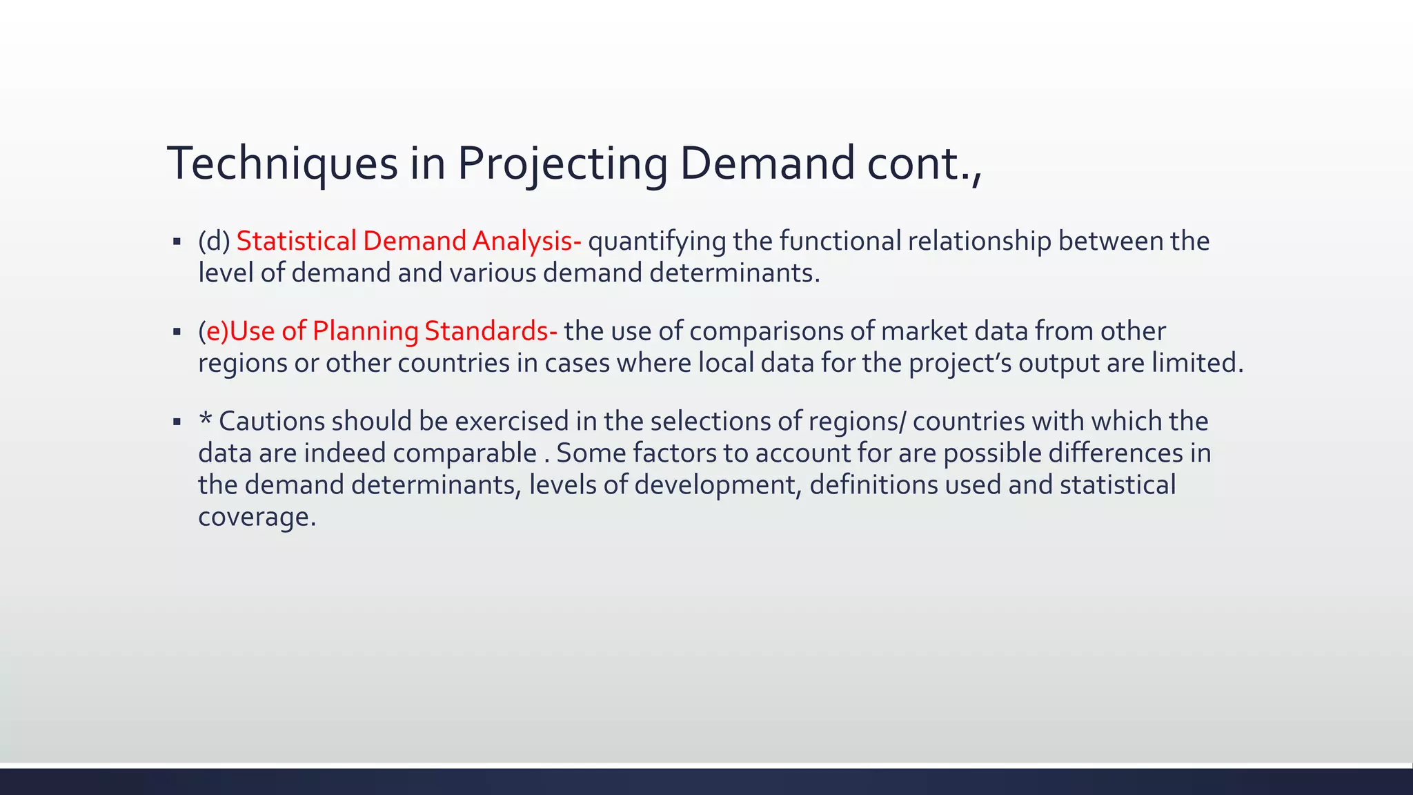 Techniques in Projecting Demand cont.,
 (d) Statistical Demand Analysis- quantifying the functional relationship between the
level of demand and various demand determinants.
 (e)Use of Planning Standards- the use of comparisons of market data from other
regions or other countries in cases where local data for the project’s output are limited.
 * Cautions should be exercised in the selections of regions/ countries with which the
data are indeed comparable . Some factors to account for are possible differences in
the demand determinants, levels of development, definitions used and statistical
coverage.
 