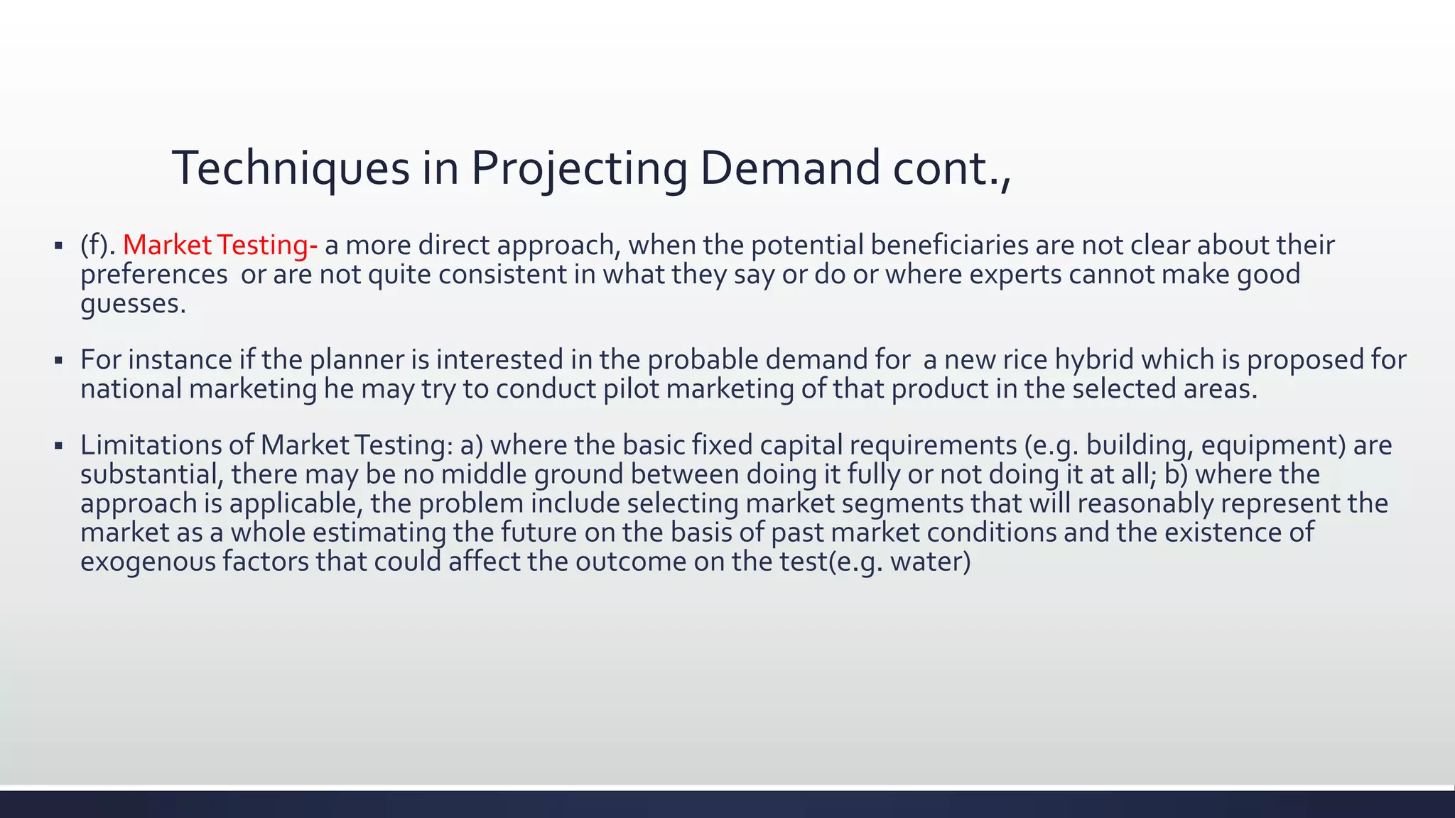 Techniques in Projecting Demand cont.,
 (f). MarketTesting- a more direct approach, when the potential beneficiaries are not clear about their
preferences or are not quite consistent in what they say or do or where experts cannot make good
guesses.
 For instance if the planner is interested in the probable demand for a new rice hybrid which is proposed for
national marketing he may try to conduct pilot marketing of that product in the selected areas.
 Limitations of MarketTesting: a) where the basic fixed capital requirements (e.g. building, equipment) are
substantial, there may be no middle ground between doing it fully or not doing it at all; b) where the
approach is applicable, the problem include selecting market segments that will reasonably represent the
market as a whole estimating the future on the basis of past market conditions and the existence of
exogenous factors that could affect the outcome on the test(e.g. water)
 