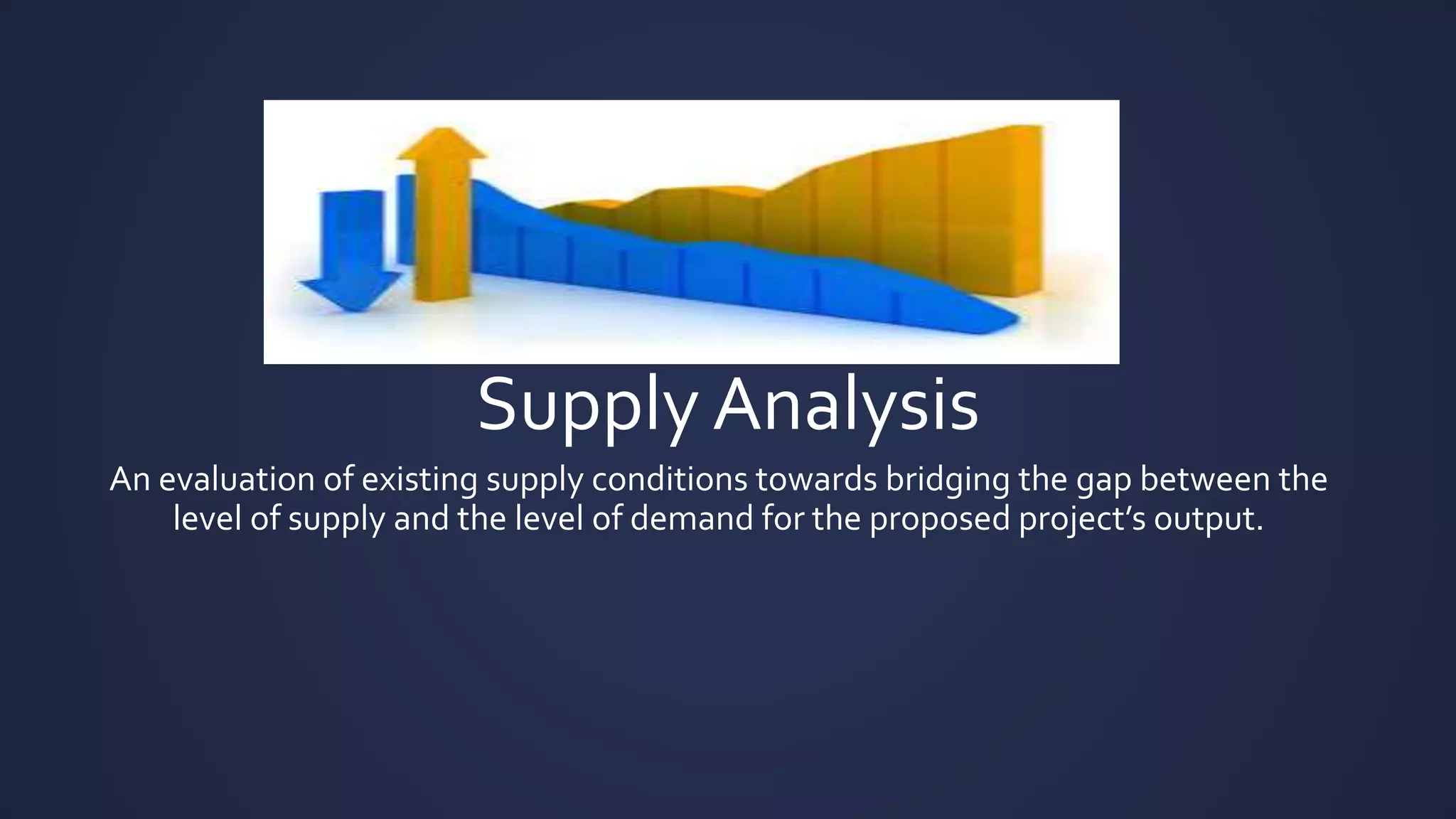 Supply Analysis
An evaluation of existing supply conditions towards bridging the gap between the
level of supply and the level of demand for the proposed project’s output.
 
