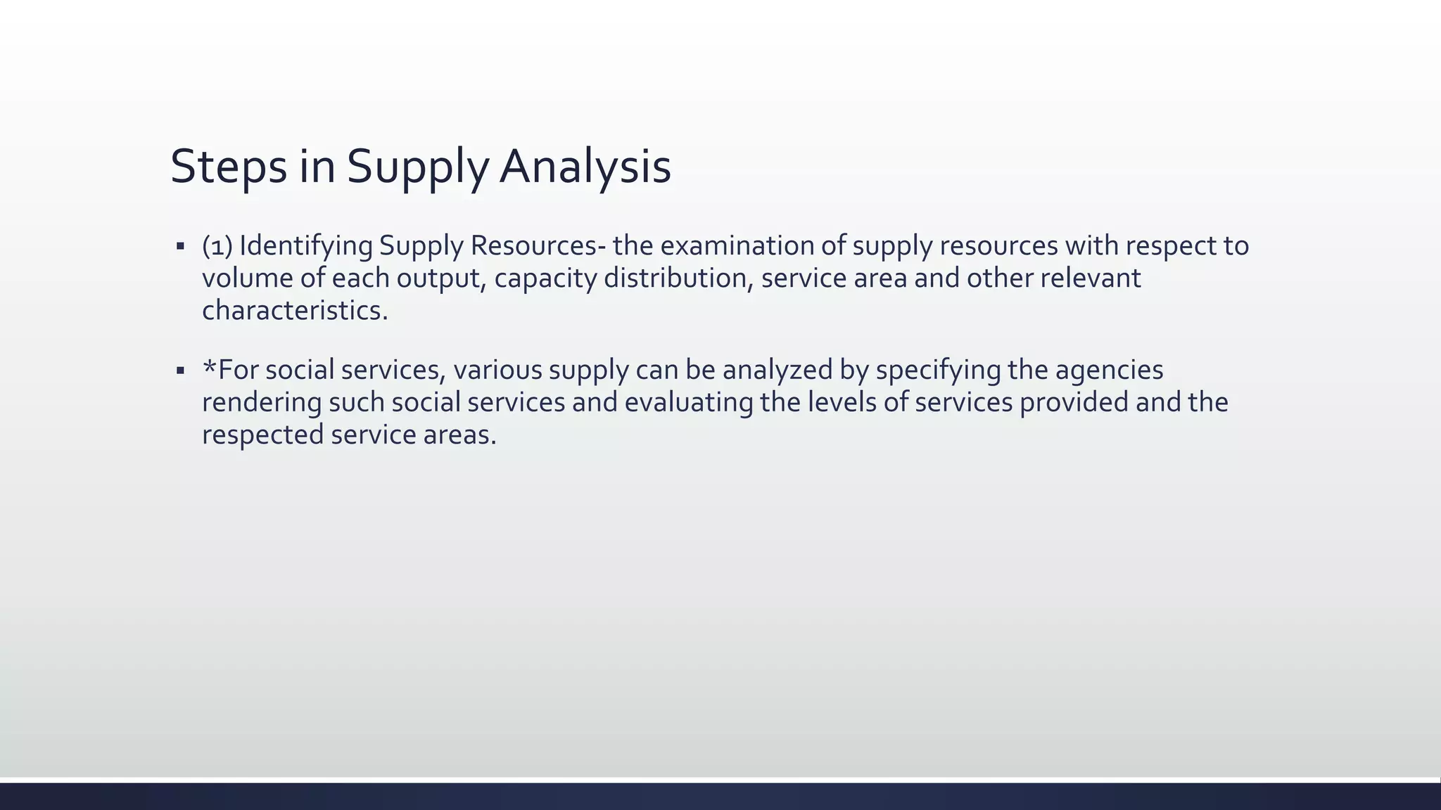 Steps in Supply Analysis
 (1) Identifying Supply Resources- the examination of supply resources with respect to
volume of each output, capacity distribution, service area and other relevant
characteristics.
 *For social services, various supply can be analyzed by specifying the agencies
rendering such social services and evaluating the levels of services provided and the
respected service areas.
 