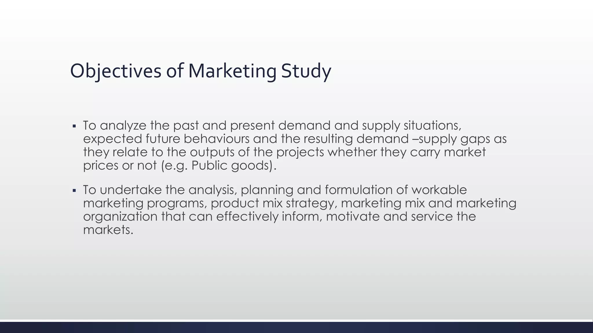 Objectives of Marketing Study
 To analyze the past and present demand and supply situations,
expected future behaviours and the resulting demand –supply gaps as
they relate to the outputs of the projects whether they carry market
prices or not (e.g. Public goods).
 To undertake the analysis, planning and formulation of workable
marketing programs, product mix strategy, marketing mix and marketing
organization that can effectively inform, motivate and service the
markets.
 