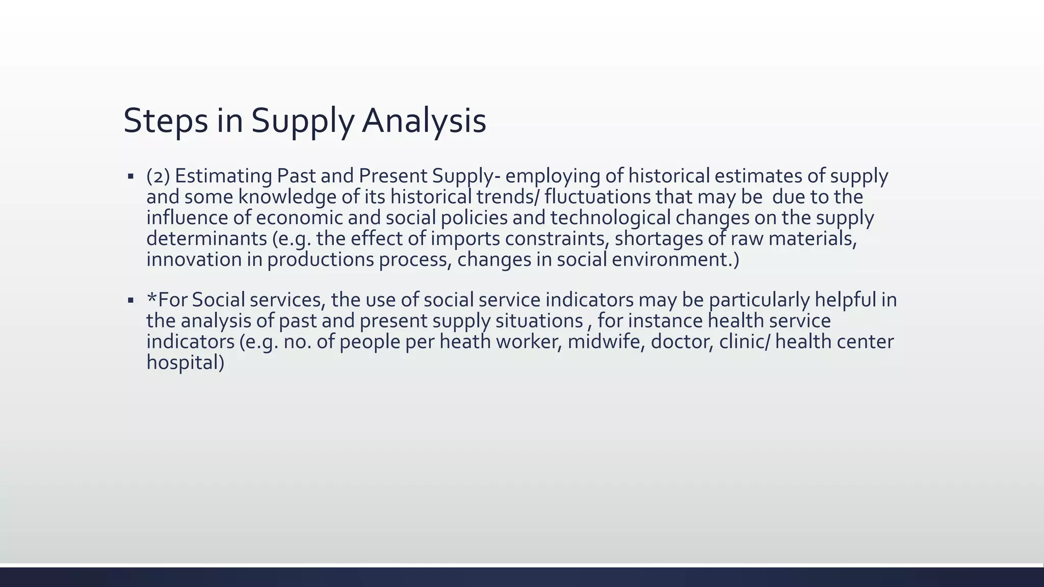 Steps in Supply Analysis
 (2) Estimating Past and Present Supply- employing of historical estimates of supply
and some knowledge of its historical trends/ fluctuations that may be due to the
influence of economic and social policies and technological changes on the supply
determinants (e.g. the effect of imports constraints, shortages of raw materials,
innovation in productions process, changes in social environment.)
 *For Social services, the use of social service indicators may be particularly helpful in
the analysis of past and present supply situations , for instance health service
indicators (e.g. no. of people per heath worker, midwife, doctor, clinic/ health center
hospital)
 