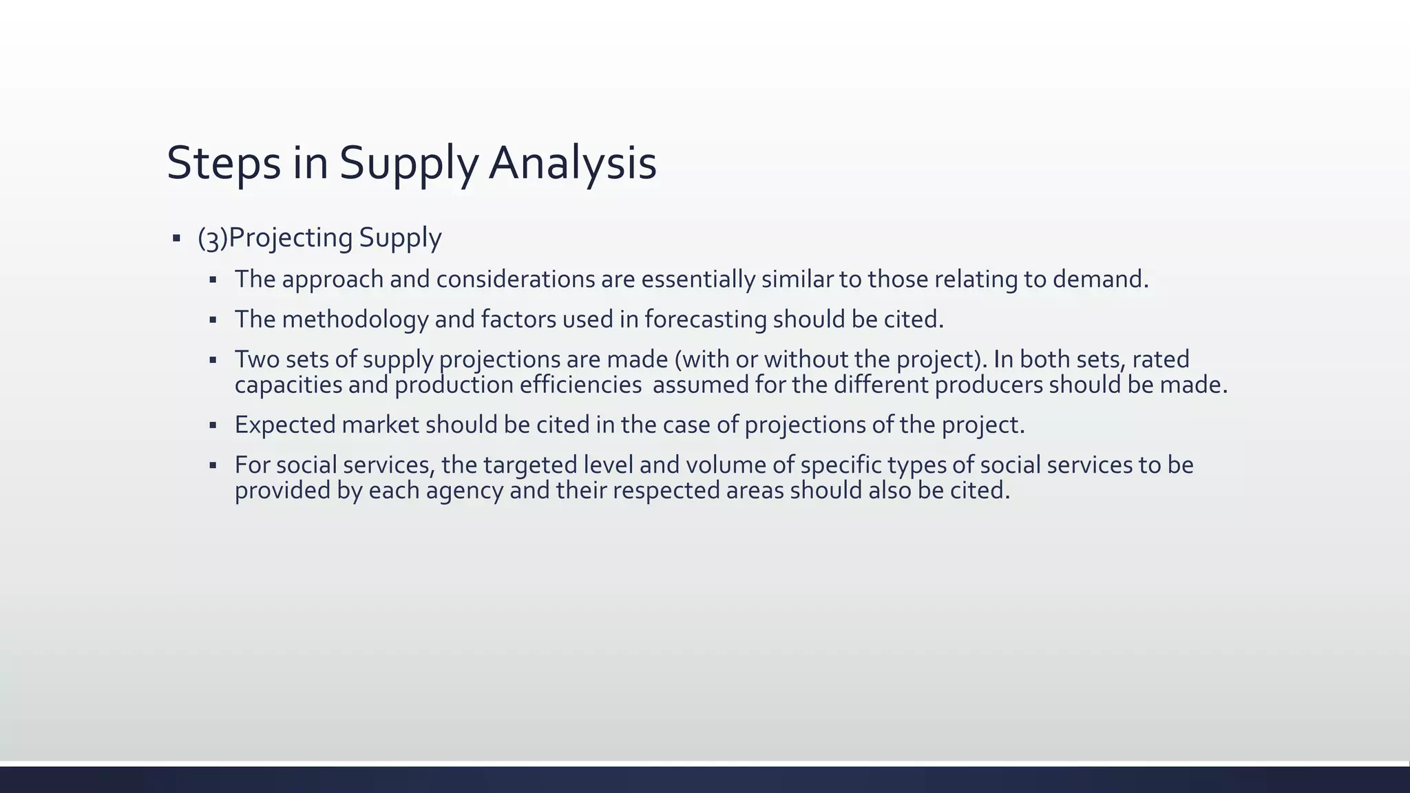 Steps in Supply Analysis
 (3)Projecting Supply
 The approach and considerations are essentially similar to those relating to demand.
 The methodology and factors used in forecasting should be cited.
 Two sets of supply projections are made (with or without the project). In both sets, rated
capacities and production efficiencies assumed for the different producers should be made.
 Expected market should be cited in the case of projections of the project.
 For social services, the targeted level and volume of specific types of social services to be
provided by each agency and their respected areas should also be cited.
 