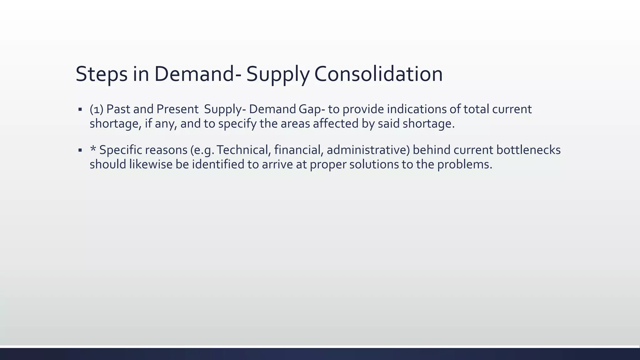 Steps in Demand- Supply Consolidation
 (1) Past and Present Supply- Demand Gap- to provide indications of total current
shortage, if any, and to specify the areas affected by said shortage.
 * Specific reasons (e.g.Technical, financial, administrative) behind current bottlenecks
should likewise be identified to arrive at proper solutions to the problems.
 