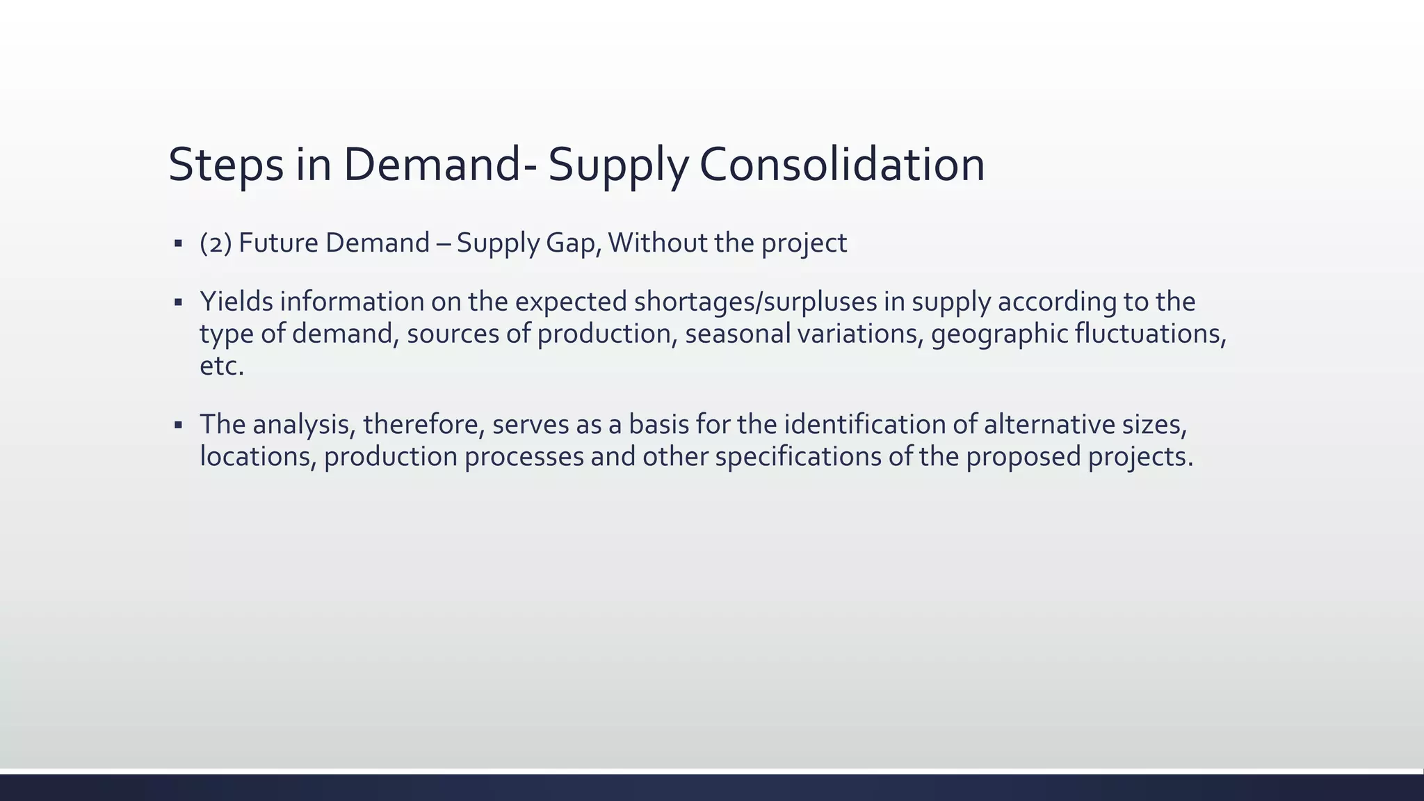 Steps in Demand- Supply Consolidation
 (2) Future Demand – Supply Gap,Without the project
 Yields information on the expected shortages/surpluses in supply according to the
type of demand, sources of production, seasonal variations, geographic fluctuations,
etc.
 The analysis, therefore, serves as a basis for the identification of alternative sizes,
locations, production processes and other specifications of the proposed projects.
 