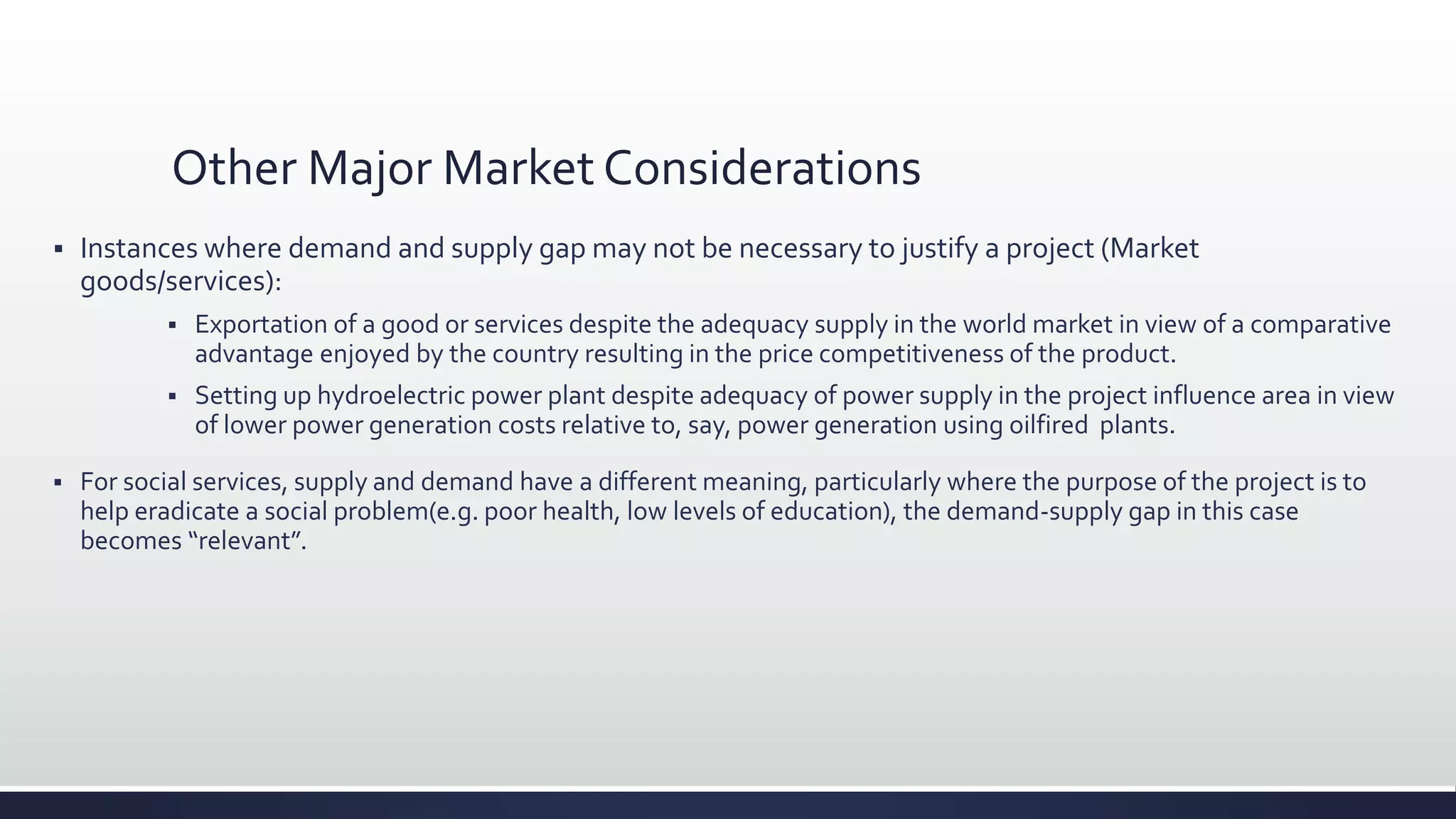 Other Major Market Considerations
 Instances where demand and supply gap may not be necessary to justify a project (Market
goods/services):
 Exportation of a good or services despite the adequacy supply in the world market in view of a comparative
advantage enjoyed by the country resulting in the price competitiveness of the product.
 Setting up hydroelectric power plant despite adequacy of power supply in the project influence area in view
of lower power generation costs relative to, say, power generation using oilfired plants.
 For social services, supply and demand have a different meaning, particularly where the purpose of the project is to
help eradicate a social problem(e.g. poor health, low levels of education), the demand-supply gap in this case
becomes “relevant”.
 