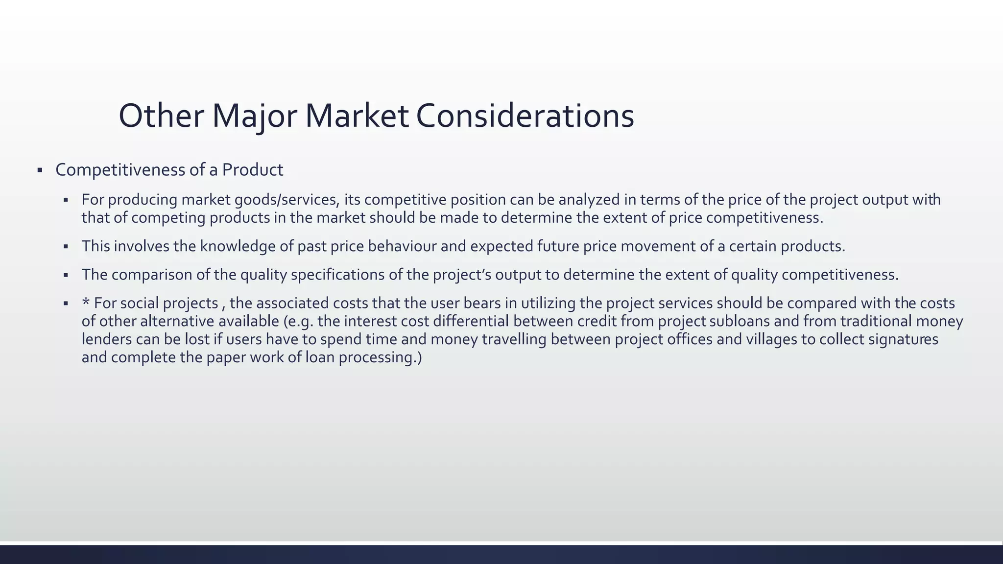 Other Major Market Considerations
 Competitiveness of a Product
 For producing market goods/services, its competitive position can be analyzed in terms of the price of the project output with
that of competing products in the market should be made to determine the extent of price competitiveness.
 This involves the knowledge of past price behaviour and expected future price movement of a certain products.
 The comparison of the quality specifications of the project’s output to determine the extent of quality competitiveness.
 * For social projects , the associated costs that the user bears in utilizing the project services should be compared with the costs
of other alternative available (e.g. the interest cost differential between credit from project subloans and from traditional money
lenders can be lost if users have to spend time and money travelling between project offices and villages to collect signatures
and complete the paper work of loan processing.)
 