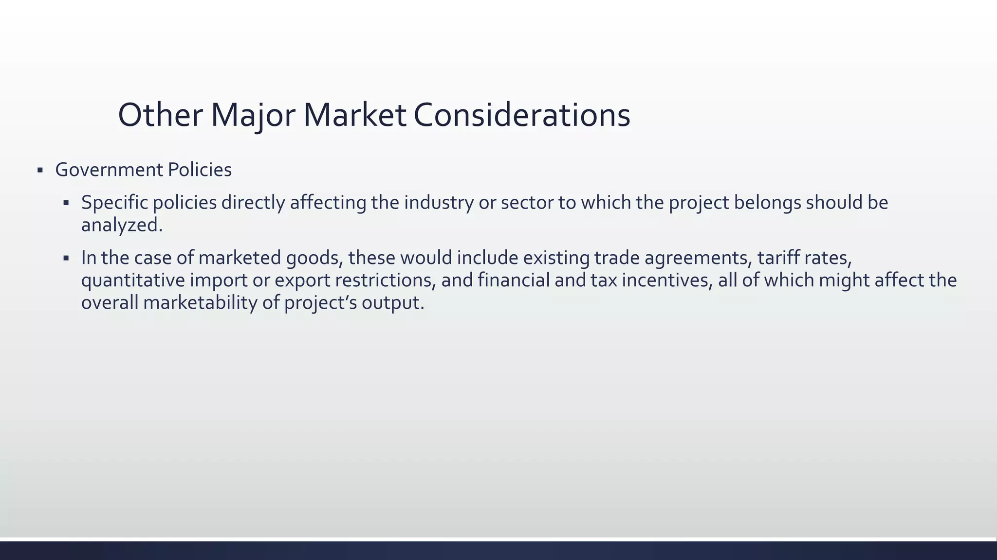 Other Major Market Considerations
 Government Policies
 Specific policies directly affecting the industry or sector to which the project belongs should be
analyzed.
 In the case of marketed goods, these would include existing trade agreements, tariff rates,
quantitative import or export restrictions, and financial and tax incentives, all of which might affect the
overall marketability of project’s output.
 