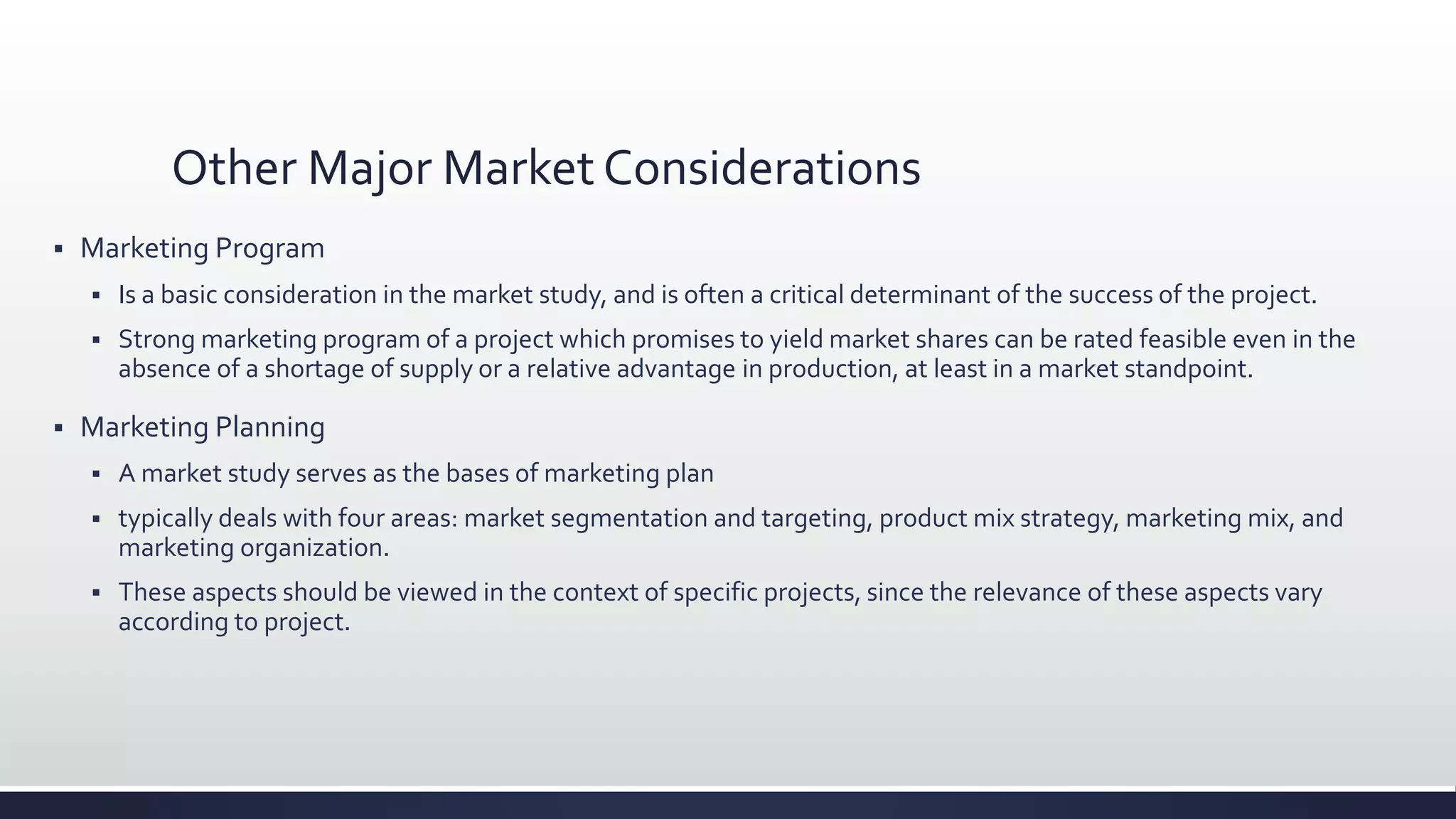 Other Major Market Considerations
 Marketing Program
 Is a basic consideration in the market study, and is often a critical determinant of the success of the project.
 Strong marketing program of a project which promises to yield market shares can be rated feasible even in the
absence of a shortage of supply or a relative advantage in production, at least in a market standpoint.
 Marketing Planning
 A market study serves as the bases of marketing plan
 typically deals with four areas: market segmentation and targeting, product mix strategy, marketing mix, and
marketing organization.
 These aspects should be viewed in the context of specific projects, since the relevance of these aspects vary
according to project.
 