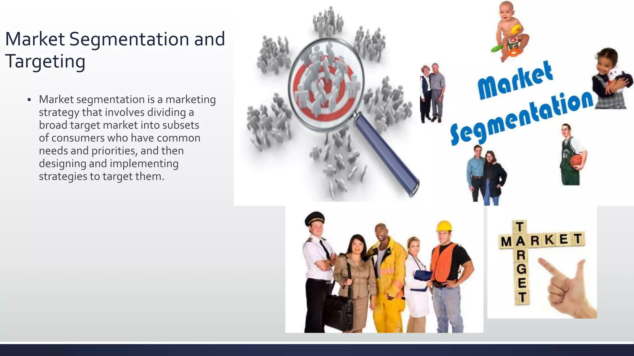 Market Segmentation and
Targeting
 Market segmentation is a marketing
strategy that involves dividing a
broad target market into subsets
of consumers who have common
needs and priorities, and then
designing and implementing
strategies to target them.
 
