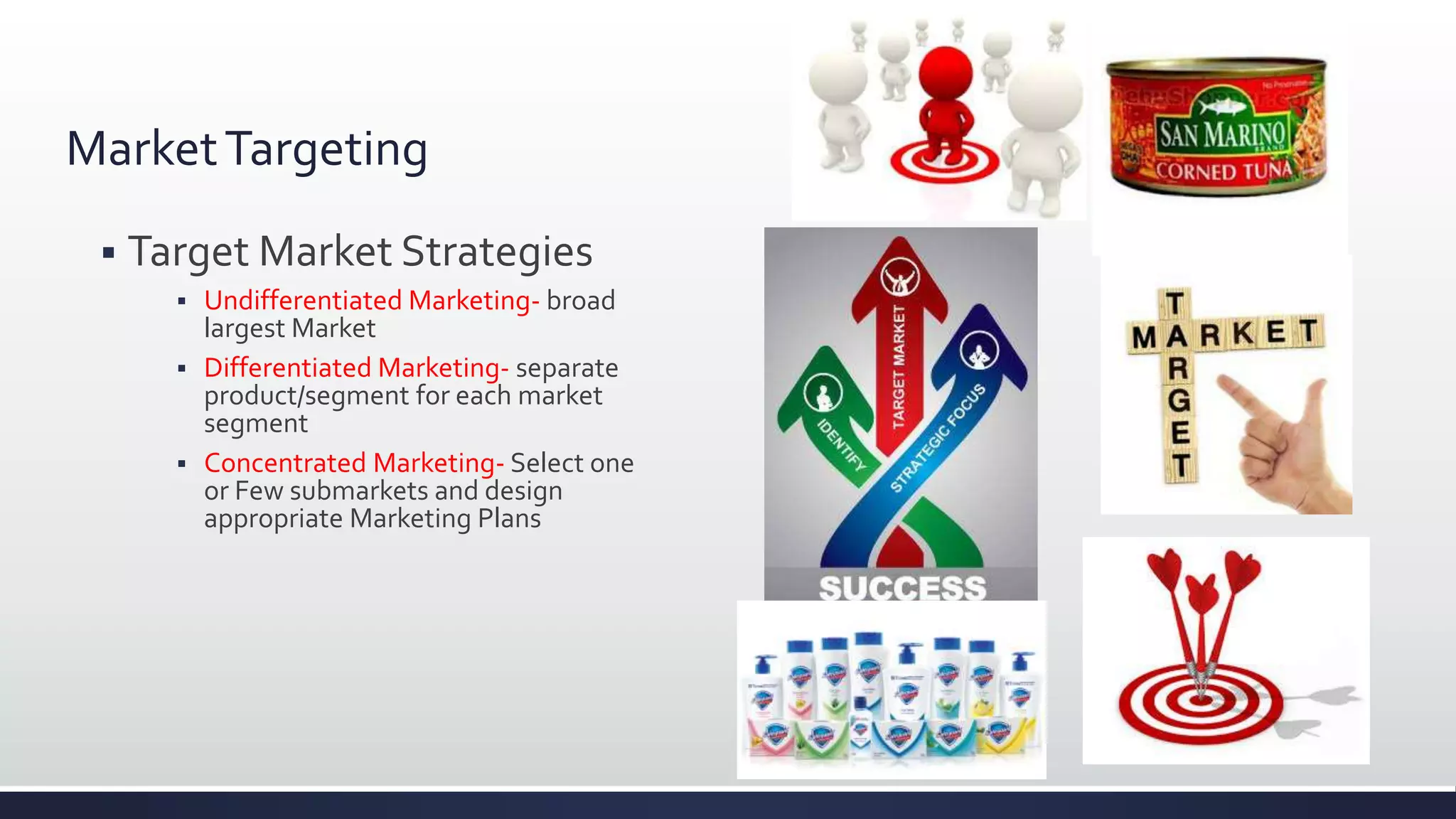MarketTargeting
 Target Market Strategies
 Undifferentiated Marketing- broad
largest Market
 Differentiated Marketing- separate
product/segment for each market
segment
 Concentrated Marketing- Select one
or Few submarkets and design
appropriate Marketing Plans
 