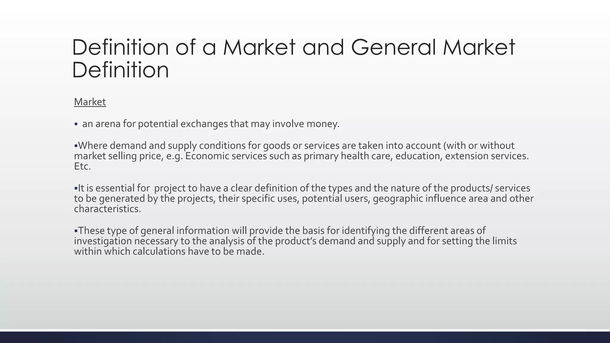 Definition of a Market and General Market
Definition
Market
 an arena for potential exchanges that may involve money.
Where demand and supply conditions for goods or services are taken into account (with or without
market selling price, e.g. Economic services such as primary health care, education, extension services.
Etc.
It is essential for project to have a clear definition of the types and the nature of the products/ services
to be generated by the projects, their specific uses, potential users, geographic influence area and other
characteristics.
These type of general information will provide the basis for identifying the different areas of
investigation necessary to the analysis of the product’s demand and supply and for setting the limits
within which calculations have to be made.
 