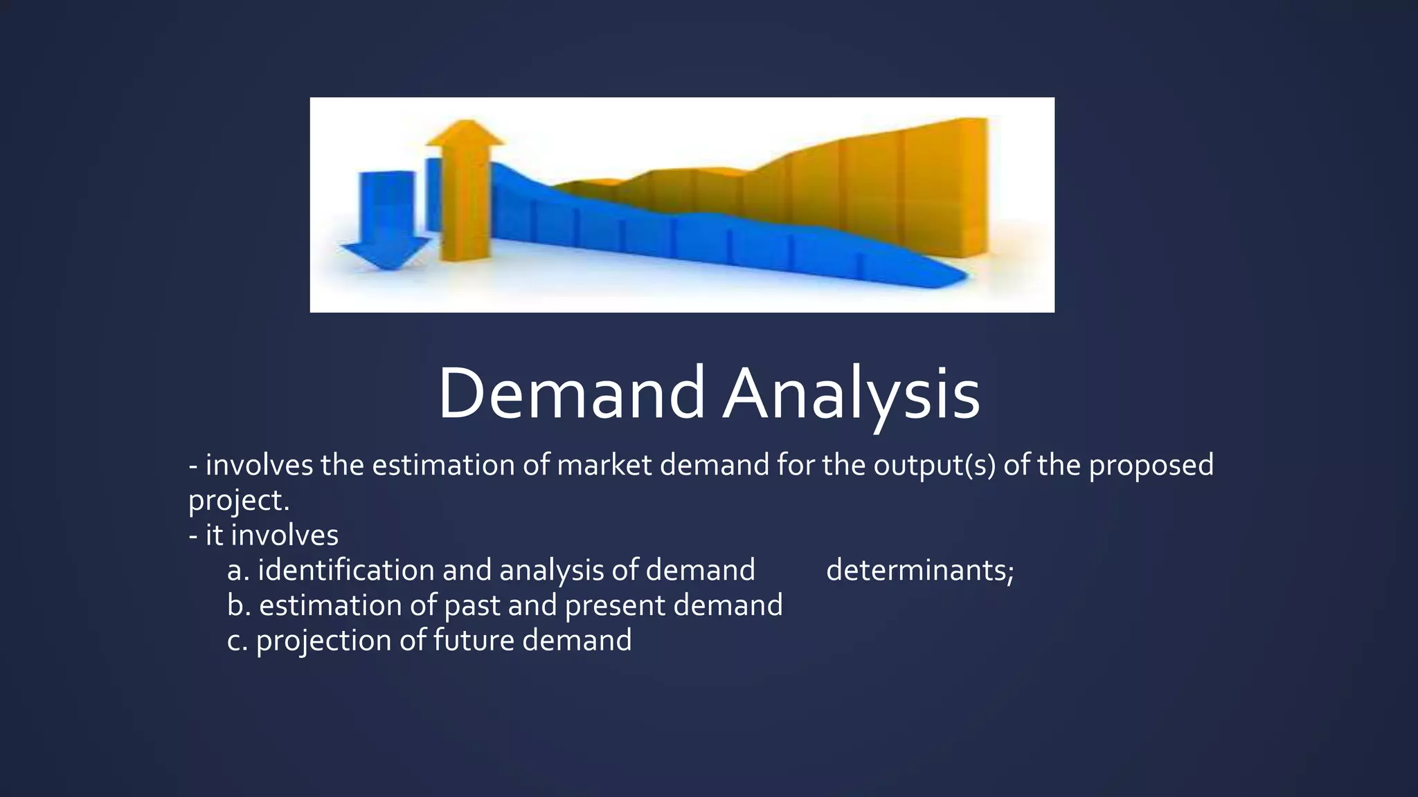 Demand Analysis
- involves the estimation of market demand for the output(s) of the proposed
project.
- it involves
a. identification and analysis of demand determinants;
b. estimation of past and present demand
c. projection of future demand
 