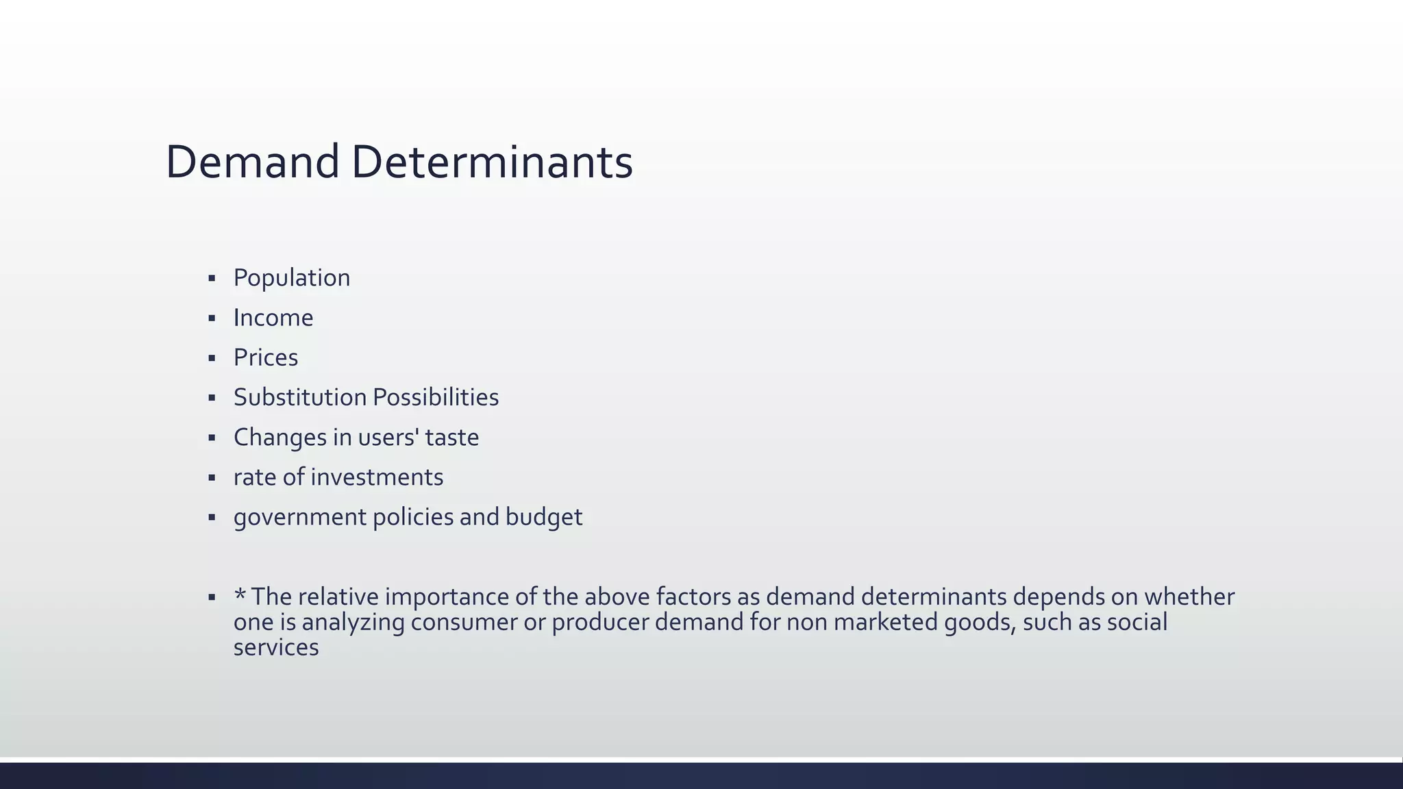 Demand Determinants
 Population
 Income
 Prices
 Substitution Possibilities
 Changes in users' taste
 rate of investments
 government policies and budget
 *The relative importance of the above factors as demand determinants depends on whether
one is analyzing consumer or producer demand for non marketed goods, such as social
services
 