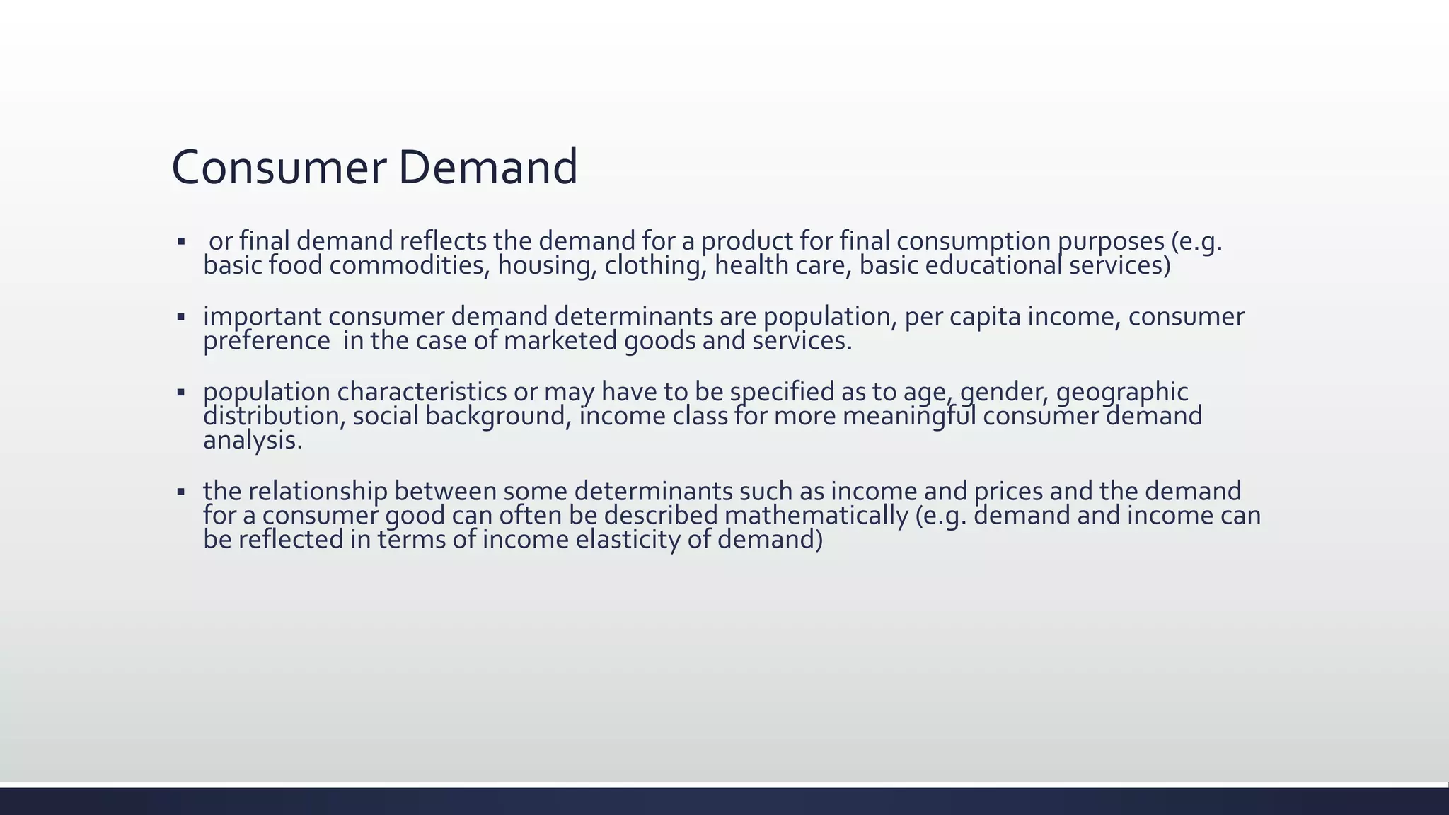 Consumer Demand
 or final demand reflects the demand for a product for final consumption purposes (e.g.
basic food commodities, housing, clothing, health care, basic educational services)
 important consumer demand determinants are population, per capita income, consumer
preference in the case of marketed goods and services.
 population characteristics or may have to be specified as to age, gender, geographic
distribution, social background, income class for more meaningful consumer demand
analysis.
 the relationship between some determinants such as income and prices and the demand
for a consumer good can often be described mathematically (e.g. demand and income can
be reflected in terms of income elasticity of demand)
 