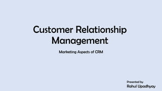 Customer Relationship
Management
Marketing Aspects of CRM
Presented by
Rahul Upadhyay
1
 