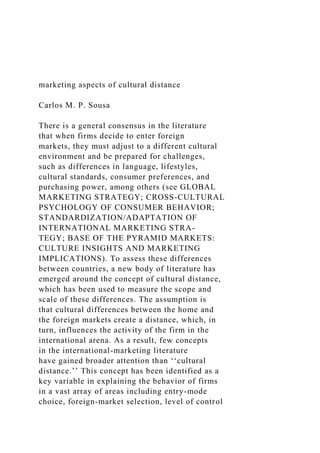 marketing aspects of cultural distance
Carlos M. P. Sousa
There is a general consensus in the literature
that when firms decide to enter foreign
markets, they must adjust to a different cultural
environment and be prepared for challenges,
such as differences in language, lifestyles,
cultural standards, consumer preferences, and
purchasing power, among others (see GLOBAL
MARKETING STRATEGY; CROSS-CULTURAL
PSYCHOLOGY OF CONSUMER BEHAVIOR;
STANDARDIZATION/ADAPTATION OF
INTERNATIONAL MARKETING STRA-
TEGY; BASE OF THE PYRAMID MARKETS:
CULTURE INSIGHTS AND MARKETING
IMPLICATIONS). To assess these differences
between countries, a new body of literature has
emerged around the concept of cultural distance,
which has been used to measure the scope and
scale of these differences. The assumption is
that cultural differences between the home and
the foreign markets create a distance, which, in
turn, influences the activity of the firm in the
international arena. As a result, few concepts
in the international-marketing literature
have gained broader attention than ‘‘cultural
distance.’’ This concept has been identified as a
key variable in explaining the behavior of firms
in a vast array of areas including entry-mode
choice, foreign-market selection, level of control
 