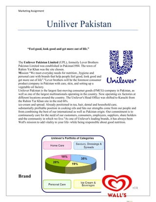 Marketing Assignment




                       Uniliver Pakistan

       “Feel good, look good and get more out of life.”



The Unilever Pakistan Limited (UPL), formerly Lever Brothers
Pakistan Limited was established in Pakistan1984. The town of
Rahim Yar Khan was the site chosen.
Mission “We meet everyday needs for nutrition , hygiene and
personal care with brands that help people feel good, look good and
get more out of life”."Lever brothers will be the foremost consumer
product company in Pakistan with care, skin, and setting up a
vegetable oil factory.
Unilever Pakistan is the largest fast-moving consumer goods (FMCG) company in Pakistan, as
well as one of the largest multinationals operating in the country. Now operating six factories at
different locations around the country. The Unilever's Head Office was shifted to Karachi from
the Rahim Yar Khan site in the mid 60's.
ice-cream and spread. Already positioned in tea, hair, dental and household care,
substantially profitable position in cooking oils and fats our strengths come from our people and
from combining the best of our international as well as Pakistan origin. Our commitment is to
continuously care for the need of our customers, consumers, employees, suppliers, share holders
and the community in which we live."As one of Unilever's leading brands, it has always been
Wall's mission to add vitality to your life- while being responsible about good nutrition.




Brand

                                                                                           Page | 1
 