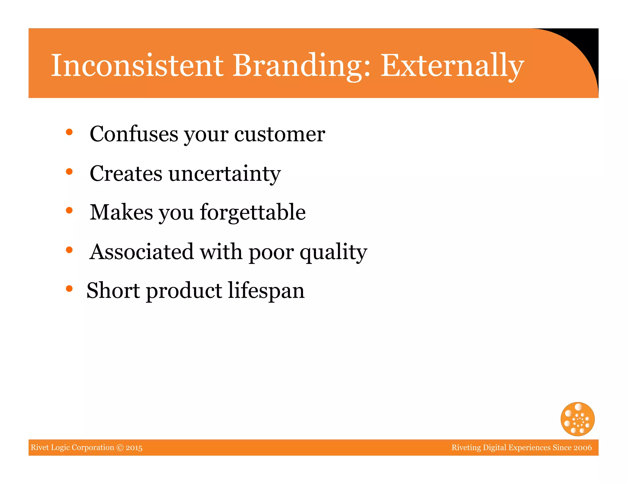 Rivet Logic Corporation © 2015 Riveting Digital Experiences Since 2006
Inconsistent Branding: Externally
•  Confuses your customer
•  Creates uncertainty
•  Makes you forgettable
•  Associated with poor quality
•  Short product lifespan
 