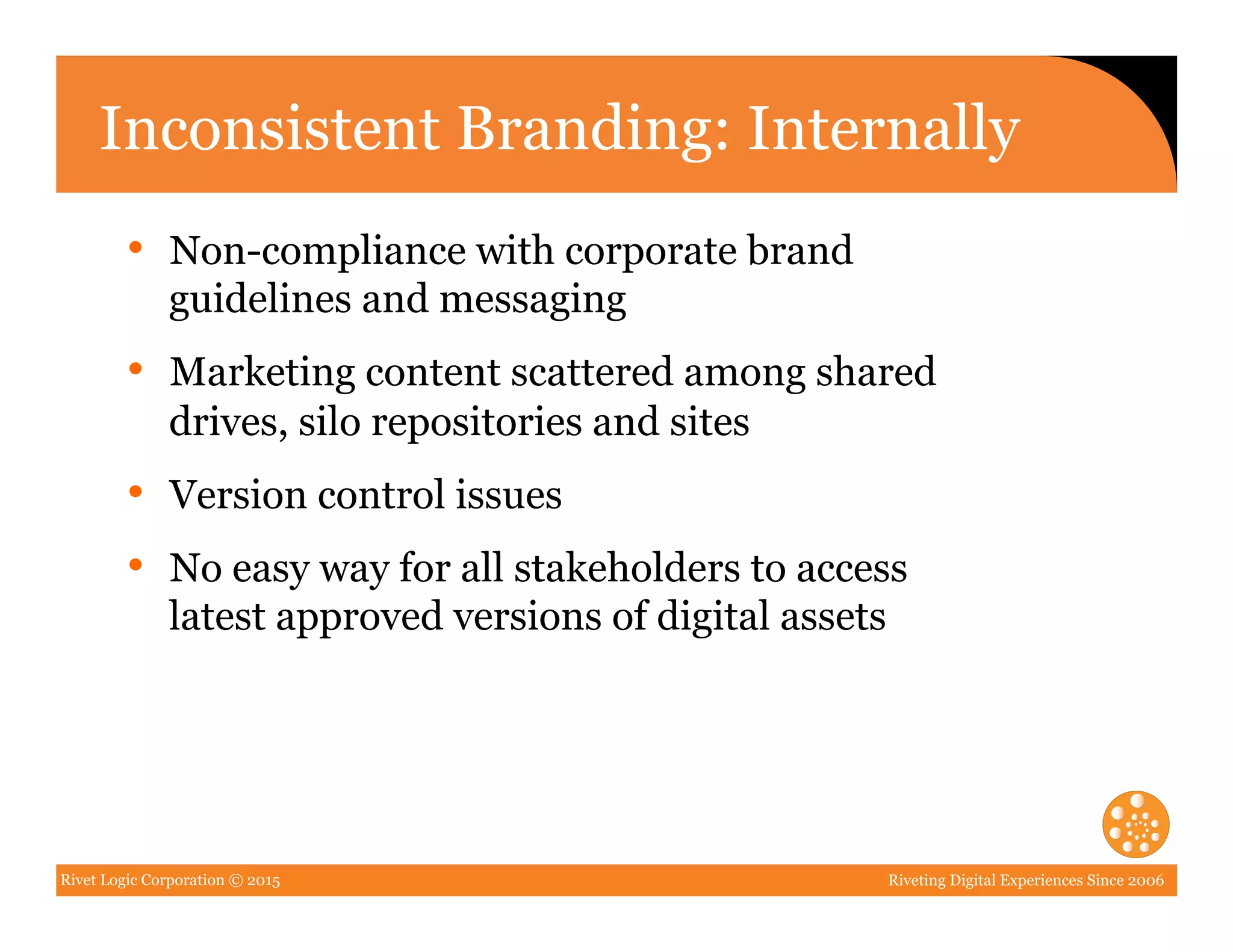 Rivet Logic Corporation © 2015 Riveting Digital Experiences Since 2006
Inconsistent Branding: Internally
•  Non-compliance with corporate brand
guidelines and messaging
•  Marketing content scattered among shared
drives, silo repositories and sites
•  Version control issues
•  No easy way for all stakeholders to access
latest approved versions of digital assets
 
