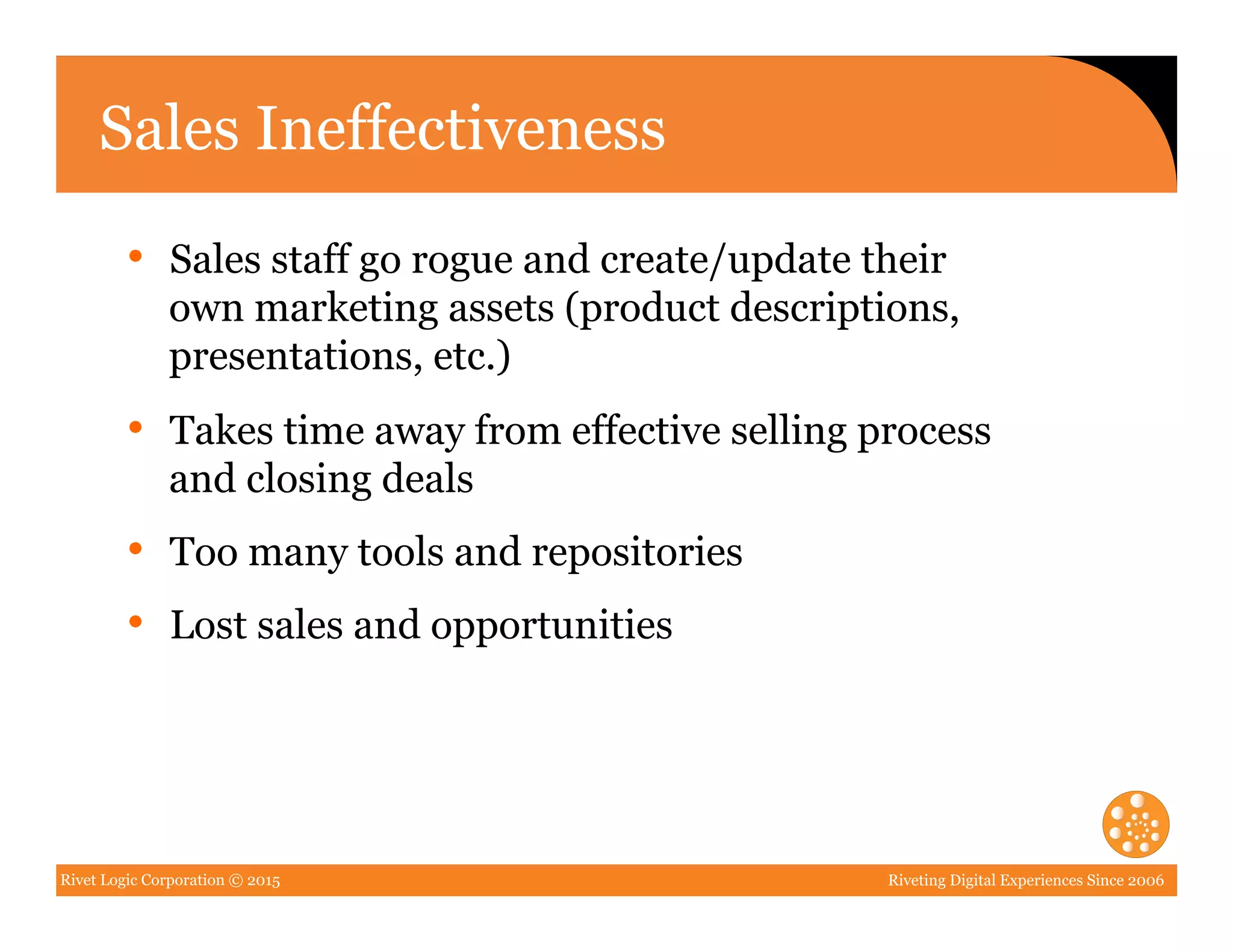 Rivet Logic Corporation © 2015 Riveting Digital Experiences Since 2006
Sales Ineffectiveness
•  Sales staff go rogue and create/update their
own marketing assets (product descriptions,
presentations, etc.)
•  Takes time away from effective selling process
and closing deals
•  Too many tools and repositories
•  Lost sales and opportunities
 
