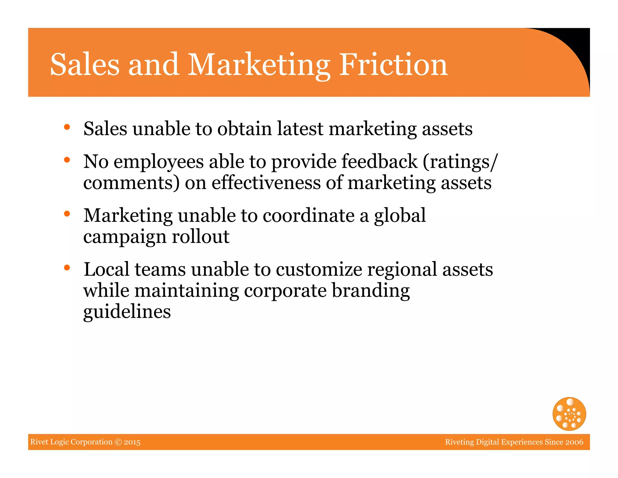 Rivet Logic Corporation © 2015 Riveting Digital Experiences Since 2006
Sales and Marketing Friction
•  Sales unable to obtain latest marketing assets
•  No employees able to provide feedback (ratings/
comments) on effectiveness of marketing assets
•  Marketing unable to coordinate a global
campaign rollout
•  Local teams unable to customize regional assets
while maintaining corporate branding
guidelines
 